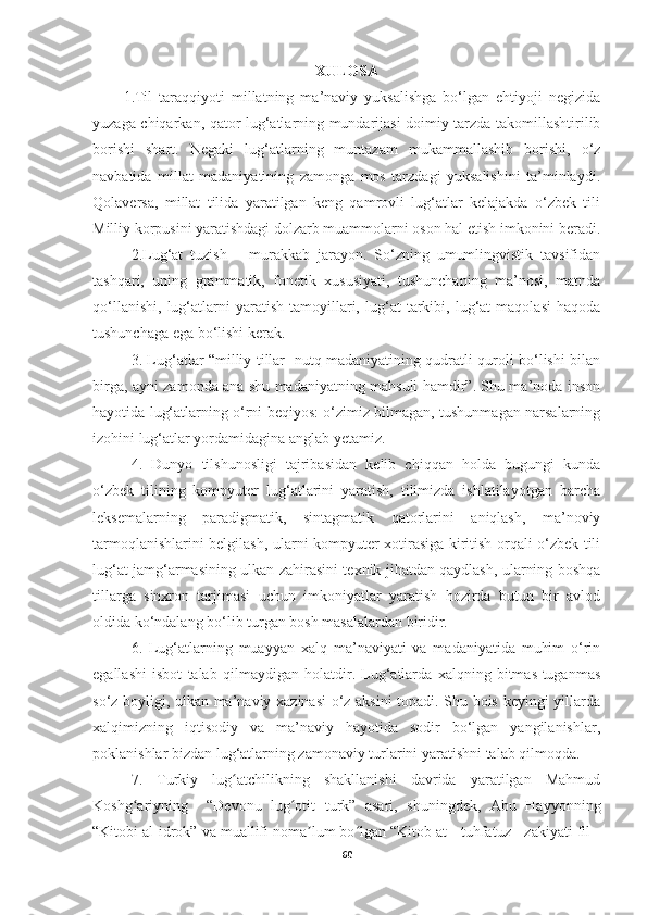 XULOSA
1. Til   taraqqiyoti   millatning   ma’naviy   yuksalishga   bo‘lgan   ehtiyoji   negizida
yuzaga chiqarkan, qator lug‘atlarning mundarijasi doimiy tarzda takomillashtirilib
borishi   shart.   Negaki   lug‘atlarning   muntazam   mukammallashib   borishi,   o‘z
navbatida   millat   madaniyatining   zamonga   mos   tarzdagi   yuksalishini   ta’minlaydi.
Qolaversa,   millat   tilida   yaratilgan   keng   qamrovli   lug‘atlar   kelajakda   o‘zbek   tili
Milliy korpusini yaratishdagi dolzarb muammolarni oson hal etish imkonini beradi.
2. Lug‘at   tuzish   –   murakkab   jarayon.   So‘zning   umumlingvistik   tavsifidan
tashqari,   uning   grammatik,   fonetik   xususiyati,   tushunchaning   ma’nosi,   matnda
qo‘llanishi,   lug‘atlarni   yaratish   tamoyillari,   lug‘at   tarkibi,   lug‘at   maqolasi   haqoda
tushunchaga ega bo‘lishi kerak.
3.   Lug‘atlar “milliy tillar   nutq madaniyatining qudratli quroli bo‘lishi bilan
birga, ayni zamonda ana shu madaniyatning mahsuli hamdir”. Shu ma’noda inson
hayotida lug‘atlarning o‘rni beqiyos: o‘zimiz bilmagan, tushunmagan narsalarning
izohini lug‘atlar yordamidagina anglab yetamiz.
4.   Dunyo   tilshunosligi   tajribasidan   kelib   chiqqan   holda   bugungi   kunda
o‘zbek   tilining   kompyuter   lug‘atlarini   yaratish,   tilimizda   ishlatilayotgan   barcha
leksemalarning   paradigmatik,   sintagmatik   qatorlarini   aniqlash,   ma’noviy
tarmoqlanishlarini belgilash, ularni kompyuter xotirasiga kiritish orqali o‘zbek tili
lug‘at jamg‘armasining ulkan zahirasini texnik jihatdan qaydlash, ularning boshqa
tillarga   sinxron   tarjimasi   uchun   imkoniyatlar   yaratish   hozirda   butun   bir   avlod
oldida ko‘ndalang bo‘lib turgan bosh masalalardan biridir. 
6.   Lug‘atlarning   muayyan   xalq   ma’naviyati   va   madaniyatida   muhim   o‘rin
egallashi   isbot   talab   qilmaydigan   holatdir.   Lug‘atlarda   xalqning   bitmas-tuganmas
so‘z boyligi, ulkan ma’naviy xazinasi o‘z aksini topadi. Shu bois keyingi yillarda
xalqimizning   iqtisodiy   va   ma’naviy   hayotida   sodir   bo‘lgan   yangilanishlar,
poklanishlar bizdan lug‘atlarning zamonaviy turlarini yaratishni talab qilmoqda.
7.   Turkiy   lug atchilikning   shakllanishi   davrida   yaratilgan   Mahmudʻ
Koshg ariyning     “Devonu   lug otit   turk”   asari,   shuningdek,   Abu   Hayyonning	
ʻ ʻ
“Kitobi al-idrok” va muallifi noma lum bo lgan “Kitob at - tuhfatuz - zakiyati fil -	
ʼ ʻ
60 