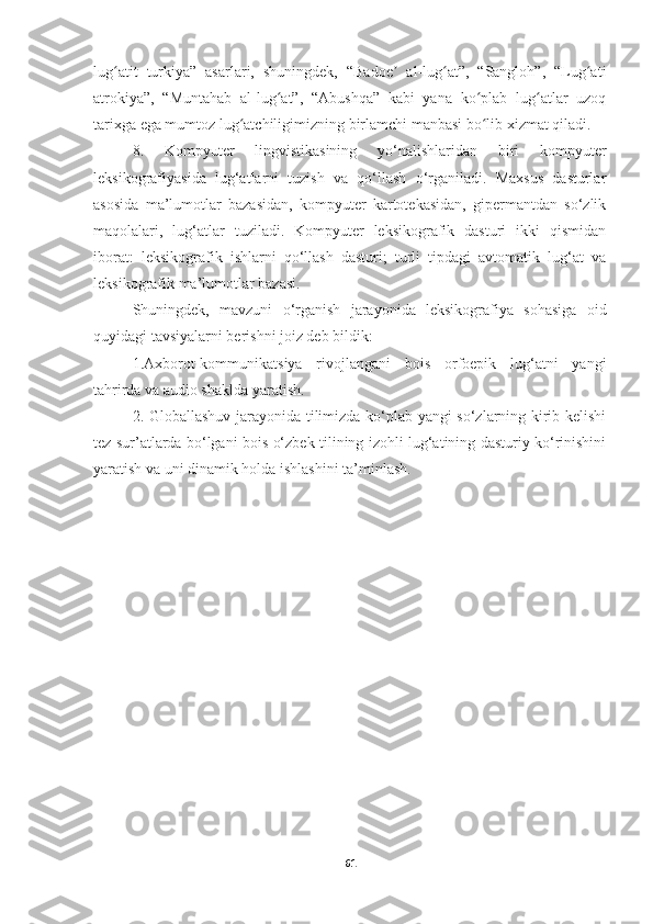 lug atit   turkiya”   asarlari,   shuningdek,   “Badoe   al-lug at”,   “Sangloh”,   “Lug atiʻ ʼ ʻ ʻ
atrokiya”,   “Muntahab   al-lug at”,   “Abushqa”   kabi   yana   ko plab   lug atlar   uzoq	
ʻ ʻ ʻ
tarixga ega mumtoz lug atchiligimizning birlamchi manbasi bo lib xizmat qiladi.	
ʻ ʻ
8.   Kompyuter   lingvistikasining   yo‘nalishlaridan   biri   kompyuter
leksikografiyasida   lug‘atlarni   tuzish   va   qo‘llash   o‘rganiladi.   Maxsus   dasturlar
asosida   ma’lumotlar   bazasidan,   kompyuter   kartotekasidan,   gipermantdan   so‘zlik
maqolalari,   lug‘atlar   tuziladi.   Kompyuter   leksikografik   dasturi   ikki   qismidan
iborat:   leksikografik   ishlarni   qo‘llash   dasturi;   turli   tipdagi   avtomatik   lug‘at   va
leksikografik ma’lumotlar bazasi.
Shuningdek,   mavzuni   o‘rganish   jarayonida   leksikografiya   sohasiga   oid
quyidagi tavsiyalarni berishni joiz deb bildik:
1.Axborot-kommunikatsiya   rivojlangani   bois   orfoepik   lug‘atni   yangi
tahrirda va audio shaklda yaratish.
2. Globallashuv jarayonida tilimizda ko‘plab yangi so‘zlarning kirib kelishi
tez sur’atlarda bo‘lgani bois o‘zbek tilining izohli lug‘atining dasturiy ko‘rinishini
yaratish va uni dinamik holda ishlashini ta’minlash.
61 