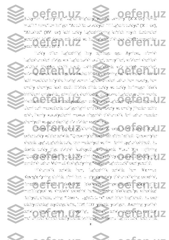 Sulaymon   Buxoriyning   “Lug‘ati   chig‘atoyi   va   turki   usmoniy”   (XIX   asr)   hamda
muallifi noma’lum bo‘lgan “At-tuhfat uz-zakiyati f-il-lug‘at it-turkiya” (XIII asr),
“Abushqa”   (XVI   asr)   kabi   turkiy   lug‘atchilikning   ko‘plab   noyob   durdonalari
yaratilishi   bilan   davom   etib   keldi   va   bu   lug‘atlar   tilshunos   olimlar   tomonidan
yetarlicha tadqiq etildi.
Turkiy   tillar   lug atchiligi   boy   tajribaga   ega.   Ayniqsa,   o tmishʻ ʻ
lug atshunoslari   o ziga   xos   lug at   tuzish   usullari,   tamoyillari,   so zlarni   sharhlash	
ʻ ʻ ʻ ʻ
uslublari   jihatidan   ajralib   turadi.   Ushbu   lug atlarda   so z   tanlash   mezonlari,	
ʻ ʻ
so zning semantik tarkibiga munosabat bildirish, so zning ma no qirralarini ochish	
ʻ ʻ ʼ
kabi   masalalar   bo yicha   hozirgi   zamon   lug atshunoslari   uchun   ham   nazariy,   ham	
ʻ ʻ
amaliy   ahamiyat   kasb   etadi.   O zbek   tilida   turkiy   va   turkiy   bo lmagan   leksik	
ʻ ʻ
birliklarni   aniqlashda,   etimologik   sharhlashda   qo lyozma   lug atlar   muhim   manba	
ʻ ʻ
hisoblanadi.   Turli   davrlarda   yaratilgan   qo zlyozma   lug atlarni   qiyosan   o rganish,	
ʻ ʻ ʻ
ularni   turli   maqsadlarda   tuzilganligini   aniqlash,   nazariy   va   amaliy   jihatdan   tatbiq
etish,   lisoniy   xususiyatlarini   maxsus   o rganish   tilshunoslik   fani   uchun   naqadar	
ʻ
ahamiyatli va zarur ekanligi o z-o zidan sezilmoqda.	
ʻ ʻ
O‘zbek   lug‘atchiligining   shakllanish   tarixi   XI   asrga   borib   taqaladi.   X-XII
asrlar turkiy xalqlar tarixida “Qoraxoniylar davri” deb e’tirof etiladi. Qoraxoniylar
sharqda uyg‘ur, g‘arbda turk, Eron madaniyati va ilm- fanini uyg‘unlashtiradi. Bu
davrda   turkiy   tilga   qiziqish   kuchayadi.   Shu   davrda   Yusuf   Xos   Hojibning
“Qutadg‘u bilik” asari hamda turkiy tilni o‘rganish ishtiyoqidagi xalqlar   ehtiyojini
qondirish   uchun   Mahmud   Koshg‘ariyning   “Devonu lug‘otit turk” asari yaratildi.
Tilshunoslik   tarixida   ham,   lug‘atchilik   tarixida   ham   Mahmud
Koshg‘ariy ning   alohida   o‘rni   bor.   U   qiyosiy-tarixiy   tilshunoslikning   asoschisi,
fonetika   bilimdoni,   leksikolog,   leksikograf,   lingvogeograf,   turkiy   tillar
morfologiyasi   va   sintaksisi   asoschisi   ham.   Olimning   leksikografiya   sohasidagi
faoliyati,   albatta,   uning   “Devonu   lug‘otit   turk”   asari   bilan   bog‘lanadi.   Bu   asar
adabiyotlardagi qaydlarga ko‘ra, 1076-107- yillarda   yozilgan.   Asarning   yozilish
tarixi,   kimga   sovg‘a   qilinganligi,   topilish,   tarixi,   tarjimalari   haqidagi
ma‘lumotlar  ko‘plab  adabiyotlarda  izohlangan. “Devonu lug‘otit  turk”   arab tilida
8 