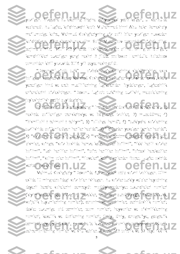 yozilgan.   Bizgacha   bu   asarning   birgina   qo‘lyozmasi   yetib   kelgan,   u   Istanbulda
saqlanadi.   Bu   lug‘at,   ko‘chiruvchi   kotib   Muhammad   binni   Abu   Bakr   Damashqiy
ma‘lumotiga   ko‘ra,   Mahmud   Koshg‘ariyning   o‘z   qo‘li   bilan   yozilgan   nusxadan
ko‘chirilgan.   Asar   sharqshunos   olim   Solih   Mutallibov   tomonidan   o‘zbek   tiliga
tarjima   qilinib,   1960-1963-yillarda   Toshkentda   nashr   qilindi.   Uning   to‘ldirilgan,
kamchiliklari   tuzatilgan   yangi   nashri   3   jildda   professor   Hamidulla   Boltaboev
tomonidan kirill yozuvida 2016-yili qayta nashr etildi.
“Devonu   lug‘otit   turk”   –   o‘zbek   lug‘atchiligining   shakllanishiga   asos
bo‘lgan ilk lug‘at. Albatta, Mahmud Koshg‘ariy bu lug‘atni yozishdan avval, oldin
yaratilgan   hind   va   arab   mualliflarining   lug‘atlaridan   foydalangan,   lug‘atchilik
an’analarini   o‘zlashtirgan.   “Devonu   lug‘otit   turk”ning   tuzilishi,   maqolalarning
joylashtirilish tartibi quyidagicha:
1)   professor   H.Boltaboyevning   “Ilmi   adab   ibtidosi”   nomli   kirish   so‘zi;   2)
nashrda   qo‘llanilgan   transkripsiya   va   belgilarga   izohlar;   3)   muqaddima;   4)
“bismillohi-r   rahmoni-r   rahiym”;   5)   “ollohga   hamd”;   6)   “turkiycha   so‘zlarning
tuzilishida qo‘llaniladigan harflar haqida”; 7) “fe’llardan yasalgan ismlar haqida”;
8)   “so‘zlarning   tuzilishi   haqida”;   9)   “ismlarning   orttirma   belgilari   haqida”   kabi
qismlar,   so‘ngra   “so‘z   boshida   hamza   kelgan   otlar   bo‘limi”,   “ikki   harfli   so‘zlar
bo‘limi”,   “uch   harflilar   bo‘limi”,   “to‘rt   harflilar   bo‘limi”,   “o‘rtasi   harakatlilar
bo‘limi”,   “solim   otlar   bo‘limi”,   “ilovalar”   kabi   qismlardan   iborat.   Lug‘at   oxirida
xarita ilova qilingan.
Mahmud   Koshg‘ariy   “Devon”da   6,5   mingdan   ortiq   so‘zni   izohlagan.   Olim
aslida 10 ming atrofidagi so‘z bilan ishlagan. Bu so‘zlar turkiy xalqlar hayotining
deyarli   barcha   sohalarini   qamraydi:   moddiy   madaniyat   tusunchalari   nomlari
(kiyim-kechak,   uy,   ro‘zg‘or,   bezaklar,   muzika,   qurol-yarog‘,   asbob-uskuna,
xo‘jalik   buyumlarining   nomlari);   etnonim   va   toponimlar;   qarindoshlik   nomlari;
davlat   tuzumiga   oid   terminlar;   taom   nomlari;   hayvonlar   va   o‘simliklarning
nomlari;   kasallik   va   dorilarning   nomlari;   ilmiy,   diniy,   etnografiya,   geografik
terminologiya;   yil   fasllari,   oy   va   hafta   kunlarining   nomlari;   tarixiy   va   mifologik
qahramonlarning   nomlari   va   shu   kabilar.   Asarda   163   to‘rtlik   va   57   bayt   ikkilik
9 