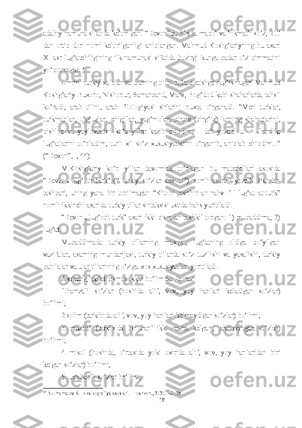 adabiy namuna sifatida keltirilgan. “Devon”da 318 ta maqol va hikmatli so‘z, 200
dan   ortiq   dori   nomi   keltirilganligi   aniqlangan.   Mahmud   Koshg‘ariyning   bu   asari
XI   asr   lug‘atchiligining   ilk   namunasi   sifatida   hozirgi   kunga   qadar   o‘z   qimmatini
yo‘qotmagan 17
.
Umrini turkiy xalqlar va ularning tilini tadqiq etishga bag‘ishlagan Mahmud
Koshg‘ariy Buxoro, Nishopur, Samarqand, Marv, Bog‘dod kabi shaharlarda tahsil
ko‘radi,   arab   tilini,   arab   filologiyasi   sirlarini   puxta   o‘rganadi.   “Men   turklar,
turkmanlar,   o‘g‘uzlar,   chigillar,   yag‘molar,   qirqiz   (qirg‘iz)   larning   shaharlarini,
qishloq   va   yaylovlarini   ko‘p   yillar   kezib   chiqdim,   –   deb   yozadi   u.   –   Ularning
lug‘atlarini   to‘pladim,   turli   xil   so‘z   xususiyatlarini   o‘rganib,   aniqlab   chiqdim...”
(“Devon”, I, 44).
M.Koshg‘ariy   ko‘p   yillar   davomida   to‘plagan   bu   materiallari   asosida
“Devonu   lug‘otit   turk”   (“Turkiy   so‘zlar   devoni”)   nomli   asarini   yozadi.   Bundan
tashqari,   uning   yana   bir   topilmagan   “Kitobi   javohir   an-nahv   fi-l-lug‘at   at-turk”
nomli ikkinchi asarida turkiy tillar sintaksisi ustida bahs yuritiladi.
“Devonu lug‘otit turk” asari ikki qismdan tashkil topgan: 1) muqaddima; 2)
lug‘at.
Muqaddimada   turkiy   tillarning   mavqei,   lug‘atning   oldiga   qo‘yilgan
vazifalar,   asarning   mundarijasi,   turkiy   tillarda   so‘z   tuzilishi   va   yasalishi,   turkiy
qabilalar va ular tillarining o‘ziga xos xususiyatlari yoritiladi.
Asarning   lug‘at   qismi   sakkiz   bo‘limdan   iborat:
1.hamzali   so‘zlar   (boshida   alif,   vov,   yoy   harflari   keladigan   so‘zlar)
bo‘limi;
2.solim   (tarkibida   alif,   vov,   yoy   harflari   kelmaydigan   so‘zlar)   bo‘limi;
3.   muzoaf   (tarkibida   bir   harf   ikki   marta   kelgan,   takrorlangan   so‘zlar)
bo‘limi;
4.   misol   (boshida,   o‘rtasida   yoki   oxirida   alif,   vov,   yoy   harflaridan   biri
kelgan so‘zlar) bo‘limi;
5. uch   harfli   so‘zlar  bo‘limi;
17
 Normamatov S. Leksikografiya asoslari. –Toshkent, 2020. –B. 28.
10 