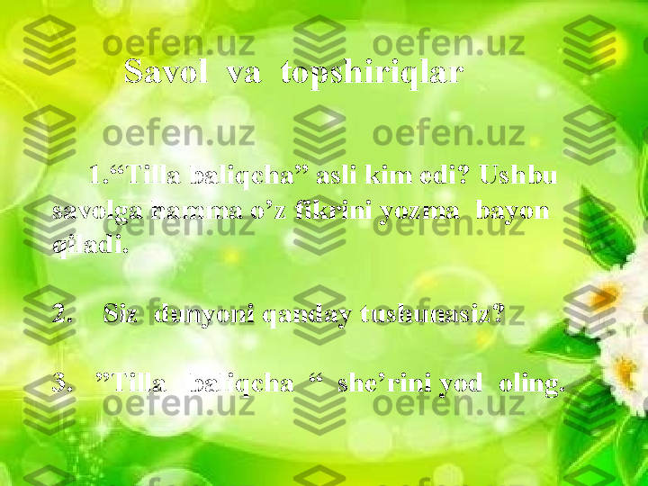 Savol  va  topshiriqlar
      1.“Tilla baliqcha” asli kim edi? Ushbu 
savolga hamma o’z fikrini yozma  bayon 
qiladi.
2.    Siz  dunyoni qanday tushunasiz?
3.   ”Tilla   baliqcha  “  she’rini yod  oling.                 