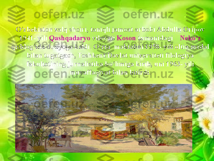 O‘zbekiston xalq shoiri, taniqli jamoat arbobi Abdulla Oripov 
1941- yili  Qashqadaryo  viloyati  Koson  tumanidagi     Neko‘z 
qishlog‘ida dunyoga keldi. O‘rta  maktabni 1958- yili oltin medal 
bilan tugatgach, Toshkent Davlat universiteti filologiya 
fakultetining jurnalistika bo‘limiga kirib, uni 1963- yili 
muvaffaqiyat bilan bitirdi.                 