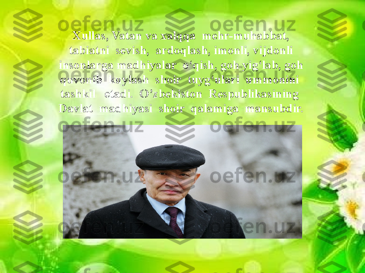 Savol  va  topshiriqlarXullas, Vatan va xalqqa  mehr-muhabbat, 
tabiatni  sevish,  ardoqlash, imonli, vijdonli 
insonlarga madhiyalar  o‘qish, goh yig‘lab, goh 
quvonib  kuylash  shoir  tuyg‘ulari  ummonini  
tashkil   etadi.  O’zbekiston  Respublikasining  
Davlat  madhiyasi  shoir  qalamiga  mansubdir.                 