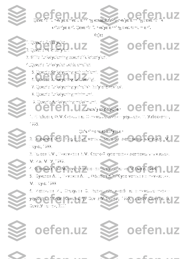 Qavariq funksiyalar va ularning xossalari. Funksiyalarning qavariqlik
kriteriyalari. Qavariq funksiyalarning ekstremumlari.
Reja: 
1. Qavariq funksiyalar.
2. Qavariqlik kriteriylari.
3. Silliq funksiyalarning qavariqlik kriteriylari.
4.   Qavariq funksiyalar ustida amallar.
     5. Qavariq funksiyaning sath to’plami.
     6. Qavariq funksiyaning uzluksizligi. 
     7. Qavariq funksiyaning yo’nalish  bo’yicha hosilasi.
     8. Qavariq funksiyaning minimumi.
9. Qavariq funksiyaning maksimumi.
Asosiy adabiyotlar
1.  Р.Габасов, Ф.М.Кириллова. Оптималлаштириш усуллари.  Т. Узбекистон,
1995.
Qo’shimcha adabiyotlar
2.   Васильев   Ф.П.   Численные   методы   решения   экстремальных   задач.   М.
Наука, 1988.
3. Галеев Е.М., Тихомиров В.М. Краткий курс теории экстремальных задач.
М: Изд МГУ. 1989.   
4. Карманов В.Г. Математическое программирование. М.Наука.1998. 
5.   Сухарев А.Г., Тимохов А.Н., Фёдоров В.В. Курс методов оптимизации.
М. Наука 1988
6.   Исроилов   И.,   Отакулов   С.   Вариацион   хисоб   ва   оптималлаштириш
усуллари.   I -кисм.   Самарканд.   Сам   ДУ   нашри,   1999,   II -кисм   Самарканд,
СамДУ нашри, 2001     