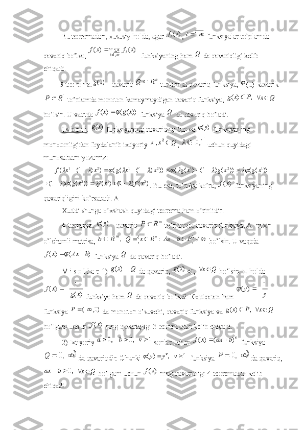 Bu teoremadan, xususiy holda, agar )	(x	f i
, 	m	i	,1  funksiyalar to’plamda 
qavariq bo’lsa, 	
)	(	max	)	(	,1	x	f	x	f	i	m	i	   funksiyaning ham  Q
 da qavariqligi kelib 
chiqadi. 
          3-teorema .
)	(x	g  - qavariq 	nR	Q	  tuplamda qavariq funksiya, 	 (u)-kavarik	
1R	P	
 to’plamda monoton kamaymaydigan qavariq funksiya, 	,	)	(	P	x	g	  	Q	x	  
bo’lsin.  U vaqtda 	
))	(	(	)	(	x	g	x	f	  funksiya  Q
 da qavariq bo’ladi. 
I s b o t i . 	
)	(x	g  funksiyaning qavariqligidan va 	)	(y	  funksiyaning 
monotonligidan foydalanib ixtiyoriy 	
Q	x	x	2	1, , 		1,0		  uchun quyidagi 
munosabatni yozamiz:
      	
										))	(	(	))	(	)	1(	)	(	(	))	)	1(	(	(	)	)	1(	(	1	2	1	2	1	2	1	x	g	x	g	x	g	x	x	g	x	x	f									  	
)	(	)	1(	)	(	))	(	(	)	1(	2	1	2	x	f	x	f	x	g									
. Bu esa, ta’rifga ko’ra, 	)	(x	f  funksiyaning 
qavariqligini ko’rsatadi.  
Xuddi shunga o’xshash quyidagi teorema ham o’rinlidir. 
4-teorema . 	
)	(y	  - qavariq 	m	R	P	  to’plamda qavariq funksiya, A- m  n 
o’lchamli matrisa, 	
,m	R	b	  		  PbAxRxQ n
  :
 bo’lsin. U vaqtda	
)	(	)	(	b	Ax	x	f		
 funksiya  Q
 da qavariq bo’ladi.
M i s o l l a r. 1) 	
)	(x	g  -  Q
 da qavariq, 	)	(x	g <0, 	Q	x	  bo’lsin. U holda	
)	(
1	)	(	
x	g	
x	f		
 funksiya ham  Q
 da qavariq bo’ladi.  Ќ aqiqatan ham 	
y	
y	1	)	(			   
funksiya 	
)0,	(		P  da monoton o’suvchi, qavariq funksiya va 	,	)	(	P	x	g	  	Q	x	  
bo’lgani uchun 	
)	(x	f  ning qavariqligi 3-teoremadan kelib chiqadi. 
2) Ixtiyoriy 	
1	   ,0	    ,0				v	b	a  sonlar uchun 	v	b	ax	x	f	)	(	)	(		  funksiya	
				,0	Q
 da qavariqdir. Chunki 	1	   ,	)	(			v	y	y v	
  funksiya 					,0	P  da qavariq,
,0 bax
 	
Q	x	  bo’lgani uchun 	)	(x	f  ning qavariqligi 4-teoremadan kelib 
chiqadi.  