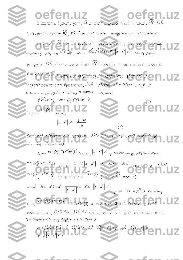 6-teorema . Qavariq yopiq  Q
 to’plamda uzluksiz kuchli qavariq 
fQ  	)	(x	f  
funksiyaning barcha 	

fQ , 	1R		 sath to’plamlari  chegaralangan to’plamlardir.  
I s b o t i. 	
fQ    bo’lsin (aks holda teoremaning o’rinliligi o’z-o’zidan 
ravshan). Ixtiyoriy 	

f	Q	x	0   uchun  				1	:	1,	0	1	0					x	x	R	x	x	K   birlik sharni 
qaraymiz. 	
)	(x	f
  ning uzluksizligidan  	
fQ ning yopiqligi kelib chiqadi. U vaqtda	
	)1,	(	0x	K	Q	P	f	
  chegaralgan va yopiq (ya’ni kompakt) to’plam bo’ladi. 
Veyershtrass teoremasiga asosan, 	
)	(x	f  funksiya 	P to’plamda quyidan 
chegaralangan, ya’ni shunday 	
const	   mavjudki,	
					.1,	,	0x	K	Q	x	    	x	f	f				
   (2)
Barcha 

f	Q	x    uchun,  
                            	

						1 0	x	x
                             (3)
ekanligini ko’rsatamiz (bu yerda 	
  - 	)	(x	f  funksiyaning kuchli qavariqliligi 
ta’rifidagi o’zgarmas).
Agar 	
			.1,0x	K	Q	x	f	  bo’lsa, 	1	0		x	x  ya’ni (3) tengsizlik bajariladi.	
)1,0	(	\	x	К	f	Q	x		
bo’lsin. 	0	0	)	1(	,	\1	x	x	x	x	x									    deb olamiz.  ,10 		

f	Q	x
,  	
f	Q	x	0    bo’lgani uchun   	
f	Q	x   (chunki 	
fQ -qavariq).	
,1	),	(	1	)	(	0	0	
0	
0	0	0					
	
					x	x	x	x	
x	x	
x	x	x	x	x	
  ya’ni   	
)1,0	(x	К	x . Shunday 
qilib, 	
)1,0	(x	К	f	Q	x			 . Endi (2) tengsizlikdan, f(x). funksiyaning kuchli 
qavariqligidan, 	
					)	(	,	)	(	0	x	f	x	f   shartlardan va    ning  aniqlanishidan ketma-
ket foydalanib, quyidagiga ega bo’lamiz:	
											
	
1 111
0 000
 
xx xxxxxfxfxf			
							 