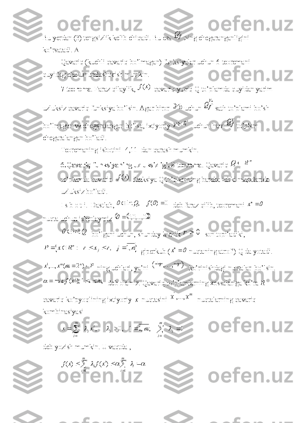 Bu yerdan (3) tengsizlik kelib chiqadi. Bu esa 
fQ  ning chegaranganligini 
ko’rsatadi.  
Qavariq (kuchli qavariq bo’lmagan) funksiyalar uchun 6-teoremani 
quyidagicha umumlashtirish mumkin. 
7-teorema . Faraz qilaylik, 	
)	(x	f  qavariq yopiq Q to’plamda quyidan yarim 
uzluksiz qavariq funksiya bo’lsin. Agar biror 	
0	 uchun 	0
f	Q sath to’plami bo’sh 
bo’lmagan va chegaralangan bo’lsa, ixtiyoriy 	
1R	   uchun ham 	
fQ  to’plam 
chegaralangan bo’ladi.
Teoremaning isbotini [4,11] dan qarash mumkin.
6.Qavariq funksiyaning uzluksizligi. 8-teorema . Qavariq 	
n	R	Q	   
to’plamda qavariq  	
)	(x	f  funksiya Q to’plamning barcha ichki nuqtalarida 
uzluksiz bo’ladi.
I s b o t i.  Dastlab, 	
0	)	(	,	int						f	Q   deb faraz qilib, teoremani 	x   
nuqta uchun isbotlaymiz 	
			.	0	,...,0,0			
Q	int		
  bo’lgani uchun, shunday kichik 	0		r   son topiladiki, 	
	n	j	r	x	r	R	x	P	j	n	,1	,	:							
  giperkub (	x  nuqtaning atrofi) Q da yotadi.	
P	m	x	x
nm			)	2	(	,...,1
 ning uchlari, ya’ni 	)	,...,	(	r	r		   ko’rinishdagi nuqtalar  bo’lsin.	
),	(	max	ix	f			,	1	m	i	
  deb olamiz. Qavariq to’plamlarning xossalariga ko’ra  R  
qavariq ko’pyoqlining ixtiyoriy   x   nuqtasini 	
mx	x	,...,1   nuqtalarning qavariq 
kombinasiyasi 	
1	;	,1	1	,0	,
11							 
 im
iii
im
i	m	x	x			
  
deb yozish mumkin. U vaqtda ,	
											i	
m
i	
i	i	
m
i	
x	f	x	f	
1	1	
)	(	)	( 