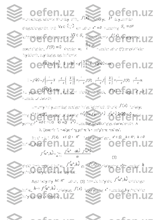 munosabatga kelamiz. Shunday  qilib,  )	(x	f    funksiya  	P  da yuqoridan 
chegaralangandir. Endi 	
	1,0			x   son uchun 	x   nuqtaning  	P	S			   
ko’rinishdagi atrofini qaraymiz. 	
S	x			~   nuqtani olamiz. 	)	(x	f  funksiyaning 
qavariqligidan, 	
0	)	(			f   shartdan  va 	P	x			

~   nuqtalar uchun (4) tengsizlikdan
foydalanib, quyidagiga ega bo’lamiz:
           	
								,	1	
~	
1	
~	~										

	

	

	

				f	x	f	x	f	x	f	
		.	1	)~(	1
1	~	
1	)~(	1
1	~	
1	
~	
1
1	0	
	
		
	
		
	
					

	

				

	


	

	

						x	f	x	f	x	f	x	x	f	f
Bu   yerdan,  	
		 xf ~
  bo ’ lishini   olamiz.   D   emak,  	)	(x	f   funksiya  	x
nuqtada uzluksizdir.
Umumiy hol yuqoridagi qaralgan holga keltiriladi. Chunki 	
)	(x	f  funksiya-
ning 	
ntQ	x	1	  nuqtadagi uzluksizligi 												x	f	x	y	f	y  				0		  funksi-
yaning 	
								x	Q	G	G	y	int	  nuqtadagi uzluksizligiga ekvivalentdir.   
         7. Qavariq funksiyaning yo’nalish  bo’yicha hosilasi. 
2-t   a’   r   i   f.  	
nR	Q	x	x	f			),	(     funksiya   berilgan,  						h	R	h	Q	x	n,	,
bo’lsin. Agar 
                  	
						

	
	
									
x	f	h	x	f	h	x	f	0	lim	;        (5)
chekli   limit   mavjud   bo’lsa,  	
	h	x	f	;	   ga    	)	(x	f   funksiyaning   
x
  nuqtadagi  	h
yo’nalish bo’yicha hosilasi  deyiladi.
Agar   ixtiyoriy  	
n	R	h     uchun,     (5)   formula   bo’yicha  		h	x	f	;	   aniqlangan
bo’lsa, 	
	h	x	f	h	;		  funksiyaga 	)	(x	f  funksiyaning  
x
 nuqtadagi 	h yo’nalishlar
bo’yicha hosilasi deyiladi. 