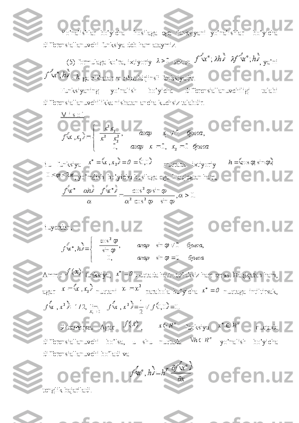 Yo’nalishlar   bo’yicha     hosilaga   ega   funksiyani   yo’nalishlar     bo’yicha
differensiallanuvchi funksiya deb ham ataymiz.
                   (5) formulaga ko’ra, ixtiyoriy  0		   uchun  		h	x	f	;	 =		h	x	f	;		 , ya’ni	
	h	x	f	;	
 - 	h  ga nisbatan musbat birjinsli funksiyadir. 
Funksiyaning   yo’nalish   bo’yicha   differensiallanuvchiligi   talabi
differensiallanuvchilikka nisbatan ancha kuchsiz talabdir.
M        i       s       o       l   .  	
		



	
							
				
		
булса	x	x	агар	
булса	x	агар	
x	x	
x	x	
x	x	f	
0	,0	,0	
,	0	,	,	
2	1	
1	22	21	
2	21	
2	1
B u   funksiya  	
			0,0	,	2	1					x	x	x     nuqtada   ixtiyoriy    				,	sin,	cos			h	
	
20 
, yo’nalish  bo’yicha hosilaga ega.  H aqiqatan ham,	
			
.0,
sincos sincos	
2	2	
2

			
	
			
		

 xfhxf
 
Buyerdan,	
	



 

булсаагар булсаагар
hxf
0sin,0 ,0sin,
sincos
, 2	

	


Ammo 	
)	(x	f  funksiya,  	x  nuqtada hatto uzluksiz ham emas. Haqiqatan ham,
agar 	
	2	1,x	x	x	   nuqtani  	2
1	1	x	x	   parabola   bo’yicha  	x   nuqtaga   intiltirsak,	
						.0	0,0	
2
1	,	lim,2/1	,	21	1	0	
21	1	1								f	x	x	f	x	x	f	X
9-teorema.   Agar  	
)	(x	f ,    	n	R	x   funksiya  	n	R	x	     nuqtada
differensiallanuvchi   bo’lsa,   u   shu   nuqtada  	
nR	h	   yo’nalish   bo’yicha
differensiallanuvchi bo’ladi va	
				
x
x	f	h	h	x	f	T	
	
		
	,
tenglik bajariladi. 