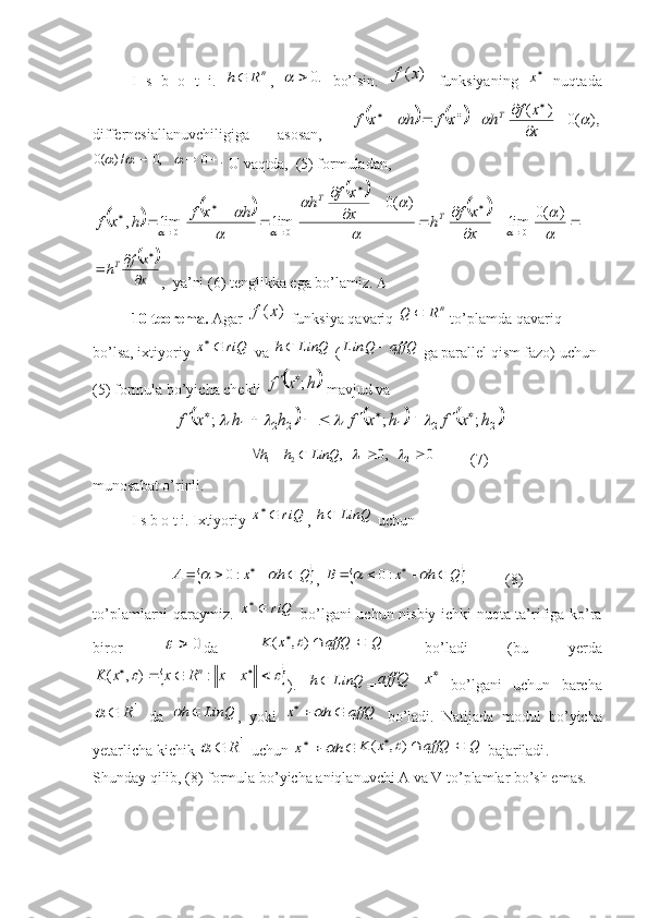 I   s   b   o   t   i.  n	R	h ,  	.0		   bo’lsin.  	)	(x	f   funksiyaning   
x
  nuqtada
differnesiallanuvchiligiga   asosan,  	
				),	(0	)	(					
	
				
			
x
x	f	h	x	f	h	x	f	T	
.	0	,0	/)	(0							
 U vaqtda,  (5) formuladan, 
				
		
				
	
		
	
	
	
					
	
	
		
	
		
	

	
	
		
	
	
			
)	(0	lim	
)	(0	
lim	lim	,	0	0	0	x
x	f	h	x
x	f	h	h	x	f	h	x	f	T	
T	
		
x
x	f	hT	

		

,  ya’ni (6) tenglikka ega bo’lamiz.  
10-teorema.  Agar 	
)	(x	f  funksiya qavariq 	n	R	Q	  to’plamda qavariq 
bo’lsa, ixtiyoriy 	
riQ	x	  va  LinQh 
 (	affQ	LinQ	  ga parallel qism fazo) uchun 
(5) formula bo’yicha chekli 	
	h	x	f	;	  mavjud va 
                     	
					
2	2	1	1	;	h	h	x	f		  				2	2	1	1	;	;	h	x	f	h	x	f								   
                                          ,	
2	1LinQhh 
 	,0	1	  	0	2	          (7)
munosabat o’rinli.
I s b o t i. Ixtiyoriy 	
riQ	x	 ,  LinQh 
 uchun 	
	Q	h	x	A								:0
, 		Q	h	x	B								:0           (8)
to’plamlarni qaraymiz.  	
riQ	x	   bo’lgani uchun nisbiy ichki nuqta ta’rifiga ko’ra
biror  	
0		 da  	Q	affQ	x	K			)	,	(	   bo’ladi   (bu   yerda	
									x	x	R	x	x	K	n:	)	,	(
).   LinQh 
= 		x	affQ
  bo ’ lgani   uchun   barcha	
1R		
  da  	LinQ	h	 ,   yoki  	affQ	h	x			   bo ’ ladi .   Natijada   modul   bo ’ yicha
yetarlicha   kichik  	
1R		   uchun  			h	x		Q	affQ	x	K			)	,	(	   bajariladi . 
Shunday qilib, (8) formula bo’yicha aniqlanuvchi A va V to’plamlar bo’sh emas. 