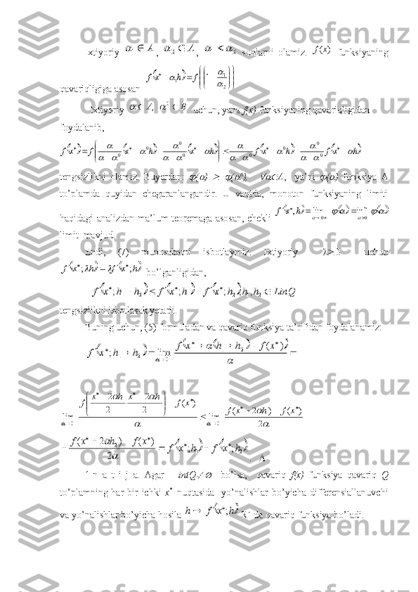 Ixtiyoriy  А	1	 ,  	А	2	 ,  	2	1			   sonlarni   olamiz.  	)	(x	f   funksiyaning
qavariqligiga asosan  	
		

	


	


	


				
2
1	1	1	
		f	h	xf
  Ixtiyoriy  	
В	   	А			0	,		   uchun, yana  f(x)  funksiyaning qavariqligidan 
foydalanib, 	
									h	xf	h	xf	h	x	h	x	f	xf				
				
				
				
		
				

	


		
										0
0	0	0	0
0	0	0
tengsizlikni   olamiz.   Buyerdan:  	
 (	 )  	  	 (	 0
),    	 A ,     ya’ni  	 (	 )   funksiya   A
to’plamda   quyidan   chegaranlangandir.   U   vaqtda,   monoton   funksiyaning   limiti
haqidagi analizdan ma’lum teoremaga asosan, chekli  	
											  	   	h	x	f	0	0	inf	lim	,				
			
limit  mavjud.
Endi,   (7)   munosabatni   isbotlaymiz.   Ixtiyoriy      0     uchun	
			h	x	f	h	x	f	;	;							
  bo’lganligidan,
  	
						LinQ	h	h	h	x	f	h	x	f	h	h	x	f											
2	1	2	1	2	1	,	,	;	;	;
tengsizlikni isbotlasak yetarli.
Buning uchun, (5) formuladan va qavariq funksiya ta’rifidan foydalanamiz:
 	
												
		
		
	
	
	
	
)	(	lim	;	2	1	
0	2	1	
x	f	h	h	x	f	h	h	x	f









	

	
	
		
	
2 )()2(
lim)(
2 2
2 2
lim 1
011
0 xfhxfxfhxhx
f	
			.	;	;	
2	
)	(	)	2	(	
2	1	2	h	x	f	h	x	f	x	f	h	x	f					
							
	

.    
1-n   a   t   i   j   a.   Agar       intQ	
	     bo’lsa,     qavariq   f ( x )   funksiya   qavariq   Q
to’plamning har  bir  ichki   x *    
nuqtasida   yo’nalishlar  bo’yicha differensiallanuvchi
va yo’nalishlar bo’yicha hosila 	
	h	x	f	h	;		   R n  
 da qavariq funksiya bo’ladi.  