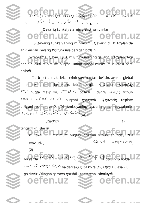 2-n a t i j a. Qavariq  f(x), x [a,b] , funksiya har bir  x	 (a,b)   nuqtada
chekli chap 	
	0		x	f   va o’ng  		0		x	f  hosilalarga ega.
Qav ariq funk siy alarning ek st remumlari.
                     8.Qav ariq   funk siy aning  minimumi.   Qavariq   Q	
 R n
  to’plamda
aniqlangan qavariq  f(x)  funksiya berilgan bo’lsin.
       1-t eorema.   Qavariq   f(x), x	
 Q   funksiyaning qavariq  Q   to’plamdagi
har   bir   lokal   minimum   nuqtasi   uning   global   minimum   nuqtasi   ham
bo’ladi.
          I   s   b   o   t   i.   x 
 Q   lokal   minimum   nuqtasi   bo’lsin,   ammo   global
minimum   nuqtasi       bo’lmasin,   deb   faraz   qilamiz.   U   vaqtda   shunday	
Q	x
  nuqta   mavjudki,  	)	(x	f <	)	(	*x	f   bo’ladi.   Ixtiyoriy    (0,1)   uchun
)()1( ***
xxxxxz 	
		
  nuqtani   qaraymiz.   Q -qavariq   to’plam
bo’lgani   uchun,   z	
 Q .   f(x)   funksiyaning   qavariqligidan   foydalanib,	
																					xf	xf	1	xf	xf	1	)x(f	zf
 ,ya’ni
               f(z)<f(x	
 )                                                                        (1)
tengsizlikni olamiz.
x 
   lokal           minimum   nuqtasi   bo’lgani   uchun,   shunday    
>0
mavjudki,                  	
				xf	xf ,  							,	x	K	Q	x ,
(2)
bu yerda 	
												x	x:	R	x	,	x	K	n . 							x	x/	,1	min	0  bo’lsin. U holda	
													,	x	K	Q	x	x	x	z
 va demak,(2) ga ko’ra,  f(x)	 f(x	 ) . Bu esa, (1) 
ga ziddir. Olingan qarama-qarshilik teoremani isbotlaydi. 
