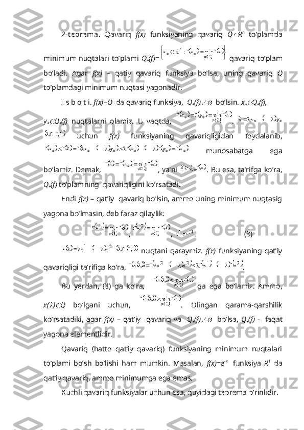 2-t eorema.   Qavariq   f(x)   funksiyaning   qavariq   Q R n
  to’plamda
minimum   nuqtalari   to’plami   Q	
 (f) =	
			
	
						xf	min	xf:	R	x	Qx	
n   qavariq   to’plam
bo’ladi.   Agar   f(x)   –   qatiy   qavariq   funksiya   bo’lsa,   uning   qavariq   Q
to’plamdagi minimum nuqtasi yagonadir.
I s b o t i.  f(x) – Q   da qavariq funksiya,   Q	
 (f)	   bo’lsin.  x	 Q	 (f),  
y	
 Q	 (f)   nuqtalarni   olamiz.   U   vaqtda,  	
				xf	min	yf	xf	Qx				 .  							y	1	x	x~	
			1,0	
  uchun   f(x)   funksiyaning   qavariqligidan   foydalanib,
																													xf	yf	1	xf	y	1	x	f	x~f	xf
  munosabatga   ega
bo’lamiz. Demak,  	
				xf	min	xf	x~f	Qx			 , ya’ni  		xf	Q	x~		 . Bu esa, ta’rifga ko’ra,
Q	
 (f)  to’plamning  qavariqligini ko’rsatadi.
Endi   f(x)   – qat’iy   qavariq bo’lsin, ammo uning minimum nuqtasig
yagona bo’lmasin, deb faraz qilaylik:	
		xf	min	xf
Qx1
	
, 			 xfminxf
Qx2

, 	2	1	x	x	 .                          (3)	
		2	1	x	1	x	x				
 				1,0	   nuqtani   qaraymiz.   f(x)   funksiyaning   qat’iy
qavariqligi ta’rifiga ko’ra, 	
											2	1	2	2	xf	1	xf	x	1	x	f	xf								 .
Bu   yerdan,   (3)   ga   ko’ra,    	
			xf	min	xf	Qx		   ga   ega   bo’lamiz.   Ammo,
x(	
 )	 Q   bo’lgani   uchun,  	
			xf	min	xf	Qx		 .   Olingan   qarama-qarshilik
ko’rsatadiki,   agar   f(x)   –   qat’iy     qavariq  va     Q	
 (f)	     bo’lsa,   Q	 (f)   -     faqat
yagona elementlidir.
Qavariq   (hatto   qat’iy   qavariq)   funksiyaning   minimum   nuqtalari
to’plami   bo’sh   bo’lishi   ham   mumkin.   Masalan,   f(x)=e -x    
funksiya   R 1
  da
qat’iy qavariq, ammo minimumga ega emas.
Kuchli qavariq funksiyalar uchun esa, quyidagi teorema o’rinlidir. 