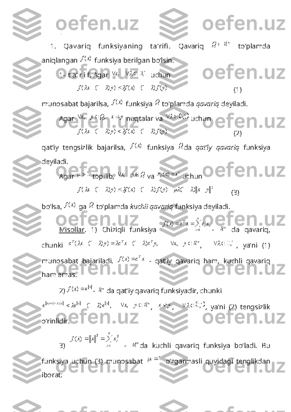   .
1.   Qav ariq   funk siy aning   t a’rifi .   Qavariq  nR	Q	   to’plamda
aniqlangan 	
)	(x	f  funksiya berilgan bo’lsin. 
1- t a’ r i f. Agar 	
	1,0	    ,					x  uchun 	
)	(	)	1(	)	(	)	)	1(	(	y	f	x	f	y	x	f									
                                     (1)
munosabat bajarilsa, 	
)	(x	f  funksiya 	Q  to’plamda  qavariq  deyiladi. 
Agar 	
y	x	Q	y	x				    ,	    ,  nuqtalar va 		1,0		  uchun 
)	(	)	1(	)	(	)	)	1(	(	y	f	x	f	y	x	f									
                                     (2)
qat’iy   tengsizlik   bajarilsa,  	
)	(x	f   funksiya  	Q da   qat’iy   qavariq   funksiya
deyiladi. 
Agar 	
0	  topilib, 	Q	y	x			    ,  va 		x	a	PQ	)(  uchun 	
2	)	1(	)	(	)	1(	)	(	)	)	1(	(	y	x	y	f	x	f	y	x	f														
          (3)
bo’lsa, 	
)	(x	f  ga 	Q  to’plamda  kuchli qavariq  funksiya deyiladi.
Misollar .   1)   Chiziqli   funksiya  	
 	 n
i iiT	xc	x	c	x	f
1	)	(
-  	nR   da   qavariq,
chunki   ,)1())1(( ycxcyxc TTT	
			

   	nR	y	x			    , ,    		1,0		 ,   ya’ni   (1)
munosabat   bajariladi.   xcxf T
)(
  -   qat’iy   qavariq   ham,   kuchli   qavariq
ham emas.
2) 	
xe	x	f	)	( - 	nR  da qat’iy qavariq funksiyadir, chunki 	
,	)	1(	)	1(	y	x	y	x	e	e	e								
   	nR	y	x			    , ,   yx  
,    		1,0		 ,   ya’ni   (2)   tengsizlik
o’rinlidir. 
3)  	
  n
i ixxxf
1 22
)(
  -  	nR da   kuchli   qavariq   funksiya   bo’ladi.   Bu
funksiya   uchun   (3)   munosabat  	
1		   o’zgarmasli   quyidagi   tenglikdan
iborat: 