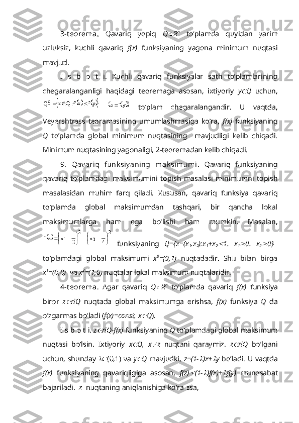 3-t eorema .   Qavariq   yopiq   Q R n
  to’plamda   quyidan   yarim
uzluksiz,   kuchli   qavariq   f(x)   funksiyaning   yagona   minimum   nuqtasi
mavjud.
I   s   b   o   t   i.   Kuchli   qavariq   funksiyalar   sath   to’plamlarining
chegaralanganligi   haqidagi   teoremaga   asosan,   ixtiyoriy   y	
 Q   uchun,	
			yf	xf:Q	x	Qcf			
 			 yfc 
  to’plam   chegaralangandir.   U   vaqtda,
Veyershtrass   teoramasining   umumlashmasiga   ko’ra,   f(x)   funksiyaning
Q   to’plamda   global   minimum   nuqtasining     mavjudligi   kelib   chiqadi.
Minimum nuqtasining yagonaligi, 2-teoremadan kelib chiqadi.
9.   Qav ariq   funk siy aning   mak simumi .   Qavariq   funksiyaning
qavariq   to’plamdagi   maksimumini   topish   masalasi   minimumni   topish
masalasidan   muhim   farq   qiladi.   Xususan,   qavariq   funksiya   qavariq
to’plamda   global   maksimumdan   tashqari,   bir   qancha   lokal
maksimumlarga   ham   ega   bo’lishi   ham   mumkin.   Masalan,	
	
2	
2	
2	
1	4
1	x	2
1	x	xf	
	
			
	
		
  funksiyaning   Q={x=(x
1 ,x
2 ):x
1 +x
2	
 1,   x
1	 0,   x
2	 0}
to’plamdagi   global   maksimumi   x 0
=(0,1)   nuqtadadir.   Shu   bilan   birga
x 1
=(0,0)   va  x 2
=(1,0)  nuqtalar lokal maksimum nuqtalaridir.
4-t eorema.   Agar   qavariq   Q	
 R n
  to’plamda   qavariq   f(x)   funksiya
biror   z	
 riQ   nuqtada   global   maksimumga   erishsa,   f(x)   funksiya   Q   da
o’zgarmas bo’ladi ( f(x)=const, x	
 Q ).
I s b o t i.  z	
 riQ-f(x)  funksiyaning  Q  to’plamdagi global maksimum
nuqtasi   bo’lsin.   Ixtiyoriy   x	
 Q,   x	 z   nuqtani   qaraymiz.   z	 riQ   bo’lgani
uchun, shunday    (0,1) va   y	
 Q   mavjudki,   z=(1-	 )x+	 y   bo’ladi. U vaqtda
f(x)   funksiyaning   qavariqligiga   asosan,   f(z)	
 (1-	 )f(x)+	 f(y)   munosabat
bajariladi.   z   nuqtaning aniqlanishiga ko’ra esa, 