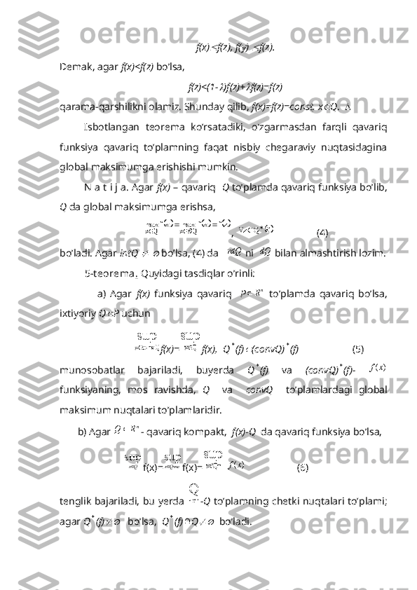 f(x) f(z), f(y) 	 f(z).
Demak, agar  f(x)<f(z)  bo’lsa,
f(z)<(1-	
 )f(z)+	 f(z)=f(z)
qarama-qarshilikni olamiz. Shunday qilib,  f(x)=f(z)=const, x	
 Q .   
Isbotlangan   teorema   ko’rsatadiki,   o’zgarmasdan   farqli   qavariq
funksiya   qavariq   to’plamning   faqat   nisbiy   chegaraviy   nuqtasidagina
global maksimumga erishishi mumkin.
N a t i j a. Agar  f(x)  – qavariq    Q  to’plamda qavariq funksiya bo’lib,
Q  da global maksimumga erishsa,	
		zf	xf	max	xf	max	Qrx	Qx				
, 	f	Q	z			                  (4)
bo’ladi. Agar  intQ 	
  	  bo’lsa, (4) da   	rdQ  ni  	dQ  bilan almashtirish lozim.
5-t eorema .  Quyidagi tasdiqlar o’rinli:
                  a)   Agar   f(x)   funksiya   qavariq     P
nR	   to’plamda   qavariq   bo’lsa,
ixtiyoriy  Q	
 P  uchun
                             	
sup
convQx f(x)=	
sup	
Qx f(x),  Q	* (f)	 (convQ)	* (f)                      (5)
munosobatlar   bajariladi,   buyerda   Q	
* (f)   va   (convQ)	* (f)-  	)	(x	f
funksiyaning,   mos   ravishda,   Q     va     convQ     to’plamlardagi   global
maksimum nuqtalari to’plamlaridir.
       b) Agar  n
RQ 
- qavariq kompakt,   f(x)-Q   da qavariq funksiya bo’lsa,
                          sup
Qx 
f(x)= sup
Q ччеx 
f(x)=	
sup	
Qт	x  	)	(x	f                     (6)
tenglik bajariladi, bu yerda  	
Q чет
-Q   to’plamning chetki nuqtalari to’plami;
agar  Q	
* (f)	    bo’lsa,   Q	* (f)	 Q	   bo’ladi. 