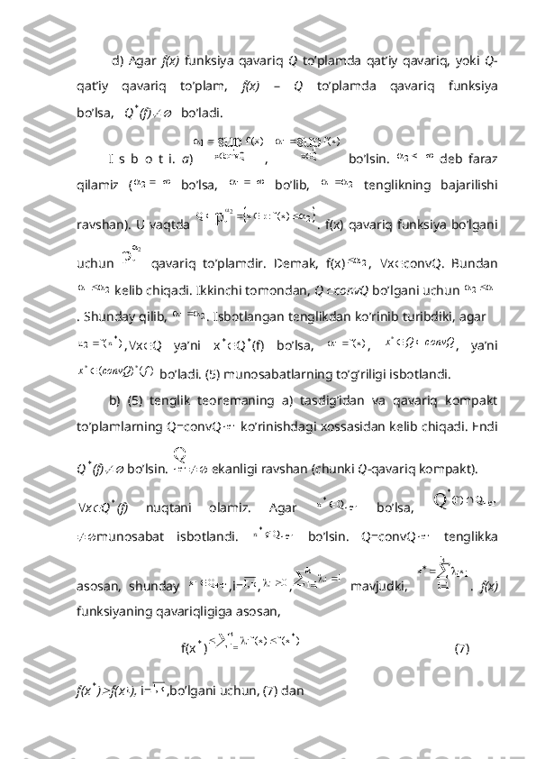               d)   Agar   f(x)   funksiya   qavariq   Q   to’plamda   qat’iy   qavariq,   yoki   Q -
qat’iy   qavariq   to’plam,   f(x)   –   Q   to’plamda   qavariq   funksiya
bo’lsa,    Q* (f)	    bo’ladi.
I   s   b   o   t   i.   a )	
)x(f	sup
convQx	
1	
	
	 ,  	)x(f	sup	
Qx	
1	
	
	   bo’lsin.  	
	2   deb   faraz
qilamiz   (	
	2   bo’lsa,  		1   bo’lib,   21		
  tenglikning   bajarilishi
ravshan).   U  vaqtda  	
	2	f	)x(f:p	x	Q p	2					
.  f(x)  qavariq  funksiya   bo’lgani
uchun  	
p	
2
f
   qavariq   to’plamdir.   Demak,   f(x)	
2 ,    x  convQ.   Bundan
21	
	
 kelib chiqadi. Ikkinchi tomondan,  Q	 convQ  bo’lgani uchun  12		
. Shunday qilib,  21	
	
. Isbotlangan tenglikdan ko’rinib turibdiki, agar 	
)	x(f	а	*	2
,  x  Q   ya’ni   x	*  Q	* (f)   bo’lsa,  	)x(f	1	 ,  	convQ	Q	x		* ,   ya’ni	
)	()	(	*	*	f	convQ	x	
 bo’ladi. (5) munosabatlarning to’g’riligi isbotlandi.
b)   (5)   tenglik   teoremaning   a)   tasdig’idan   va   qavariq   kompakt
to’plamlarning Q=convQ	
чет   ko’rinishdagi xossasidan kelib chiqadi. Endi
Q	
* (f)	  bo’lsin. 	
Q чет
  ekanligi ravshan (chunki  Q -qavariq kompakt). 
 x	
 Q	* (f)   nuqtani   olamiz.   Agar  	чет	*	Q	x	   bo’lsa,  	чет	
*	Q	)f(	Q	
 munosabat   isbotlandi.  	
чет	*	Q	x	   bo’lsin.   Q=convQ	чет   tenglikka
asosan,   shunday   четi Qx 
,i= к,1
, 0	
i
,					k
1i	i	1   mavjudki,  	i	
k
1i	
ix	x	
	
		 .   f(x)
funksiyaning qavariqligiga asosan, 
                                f(x	
* )	 			k
1i *
i	)	x(f	)x(f
                                               (7)
       
f(x	
* )	 f(x	i ),  i= k,1
,bo’lgani uchun, (7) dan 