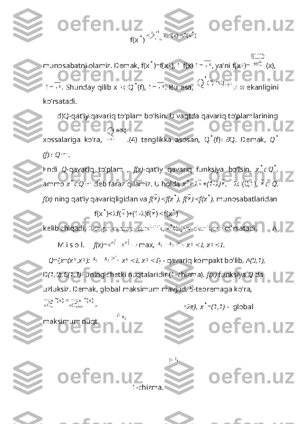                                       f(x* )	 			k
1i *
i	)	x(f	)x(f
munosabatni olamiz. Demak, f(x	
* )=f(x	i ), 1 f(x) 1= k,1
, ya’ni f(x	i )=	
sup	
Qx (x),
  1= k,1
. Shunday qilib x  	
i  Q	* (f), 1= k,1
. Bu esa,  	чет	
*	Q	)f(	Q	    ekanligini
ko’rsatadi.
       d)Q-qat’iy qavariq to’plam bo’lsin. U vaqtda qavariq to’plamlarining
xossalariga   ko’ra,  	
Q	Q чет	
.(4)   tenglikka   asosan,   Q	
* (f)  Q.   Demak,   Q	*
(f)	
 Q	чет .
Endi   Q -qavariq   to’plam   ,   f(x)- qat’iy   qavariq   funksiya   bo’lsin.   x	
* Q	* ,
ammo  x	
* Q	чет  deb faraz qilamiz. U holda  x	* =	x +(1-	 )	x ,    (0,1), 	x  Q .
f(x)  ning qat’iy qavariqligidan va  f(	
x )	 f(x	* ), f(	x )	 f(x	* ),  munosabatlaridan
                            f(x	
* )<  f(	x )+(1-  )f(	x )  f(x	* ) 
kelib chiqadi.  Olingan qarama- qarshilik, x
*  Q	чет  ekanligini ko’ rsatadi.        Δ
        M i s o l.      f(x)= 2
22
1	
x	x	e	e		
 max, 	,1	2	1		x	x   x	1 , x	2 .
   Q ={ x=(x	
1 ,x	2 ):  	,1	2	1		x	x   x	1 , x	2 } - qavariq kompakt bo’lib , A(0,1),  
D (1,0),C(1,1)-  uning chetki nuqtalaridir (1-chizma).  f(x)  funksiya  Q  da 
uzluksiz. Demak, global maksimum mavjud. 5-teoremaga ko’ra,	
)x(f	max	)x(f	max	
четQx	Qx			
= max{(1,0),f(0,1),f(1,1)}=f(1,)=2e},   x	* =(1,1)  -  global 
maksimum nuqtasidir.
                                        
1-chizma.                                  