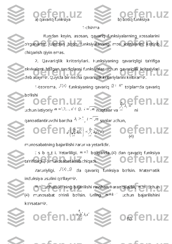 a) qavariq funksiya                                             b) botiq funksiya
                                                       1-chizma
                Bundan   keyin,   asosan,   qavariq   funksiyalarning   xossalarini
o’rganamiz.   Ulardan   botiq   funksiyalarning   mos   xossalarini   keltirib
chiqarish qiyin emas.
2.   Qav ariqlik   k rit eriy lari .   Funksiyaning   qavariqligi   ta’rifiga
ekvivalent   bo’lgan   tasdiqlarni   funksiyalar   uchun   qavariqlik   kriteriylari
deb ataymiz. Quyida bir necha qavariqlik kriteriylarini keltiramiz. 
1-t eorema.  )	(x	f   funksiyaning   qavariq   n	R	Q	
  to’plamda   qavariq
bo’lishi 
uchun ixtiyoriy 	
,	,...,2,1	Q	x	m	i	  	m	i	,1  nuqtalar va 	
1	
1	
	
m
i	i  ni 
qanoatlantiruvchi barcha 	
0	i , 	m	i	,1  sonlar uchun, 
               
				


	

	m
i	
i	i	
m
i	
ii	x	f	x	f	
1	1	
)	(		                        (4)
munosabatning bajarilishi zarur va yetarlidir. 
I   s   b   o   t   i.   Yetarliligi.  	
2	m   bo’lganda   (4)   dan   qavariq   funksiya
ta’rifidagi (1) munosabat kelib chiqadi. 
Zaruriyligi.  	
)	(x	f - Q
  da   qavariq   funksiya   bo’lsin.   Matematik
induksiya usulini qo’llaymiz. 	
1	m
 uchun (4) ning bajarilishi ravshan. Faraz qilaylik, 	k	m	  uchun
(4)   munosabat   o’rinli   bo’lsin.   Uning  	
1	k	m   uchun   bajarilishini
ko’rsatamiz.
                  	


	
	
1
1
k
i	
i	ix	x	                                    (5) 