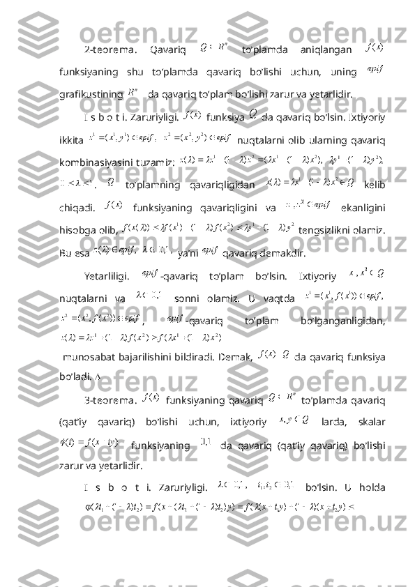 2-t eorema.   Qavariq   nR	Q	
  to’plamda   aniqlangan  	)	(x	f
funksiyaning   shu   to’plamda   qavariq   bo’lishi   uchun,   uning  
epif
grafikustining 	
1nR  da qavariq to’plam bo’lishi zarur va yetarlidir.
I s b o t i. Zaruriyligi.  	
)	(x	f  funksiya  Q
 da qavariq bo’lsin. Ixtiyoriy
ikkita  	
,	)	,	(	1	1	1	epif	y	x	z		  	epif	y	x	z			)	,	(	2	2	2   nuqtalarni  olib   ularning  qavariq
kombinasiyasini tuzamiz:  	
),	)	1(	(	)	1(	)	(	2	1	2	1	x	x	z	z	z											  	),	)	1(	2	1	y	y					
1	0			
.   Q
  to’plamning   qavariqligidan   Qxxx  21
)1()(			
  kelib
chiqadi.  	
)	(x	f   funksiyaning   qavariqligini   va  	epif	z	z	2	1,   ekanligini
hisobga olib, 
2	1	2	1	)	1(	)	(	)	1(	)	(	))	(	(	y	y	x	f	x	f	x	f											  tengsizlikni olamiz.
Bu esa 	
,	)	(	epif	z		  		,1,0		  ya’ni 	epif  qavariq demakdir.
Yetarliligi.  	
epif -qavariq   to’plam   bo’lsin.   Ixtiyoriy  	Q	x	x	2	1,
nuqtalarni   va  	
	1,0		   sonni   olamiz.   U   vaqtda  	,	))	(	,	(	1	1	1	epif	x	f	x	z			
epif	x	f	x	z			))	(	,	(	2	2	2
,  	epif -qavariq   to’plam   bo’lganganligidan,	
)	)	1(	(	)	(	)	1(	)	(	2	1	2	1	x	x	f	x	f	z	z											
  munosabat  bajarilishini bildiradi.  Demak,  	
)	(x	f   Q
  da  qavariq funksiya
bo’ladi.  
3-t eorema .  	
)	(x	f   funksiyaning   qavariq   n	R	Q	
  to’plamda   qavariq
(qat’iy   qavariq)   bo’lishi   uchun,   ixtiyoriy  	
Q	y	x		,   larda,   skalar	
)	(	)(	ty	x	f	t			
    funksiyaning  		1,0   da   qavariq   (qat’iy   qavariq)   bo’lishi
zarur va yetarlidir.
I   s   b   o   t   i.   Zaruriyligi.  	
	,1,0		  		1,0	,2	1		t	t   bo’lsin.   U   holda	
												)	)(	1(	)	(	(	)	)	)	1(	(	(	)	)	1(	(	2	1	2	1`	2	1	yt	x	yt	x	f	y	t	t	x	f	t	t							
  