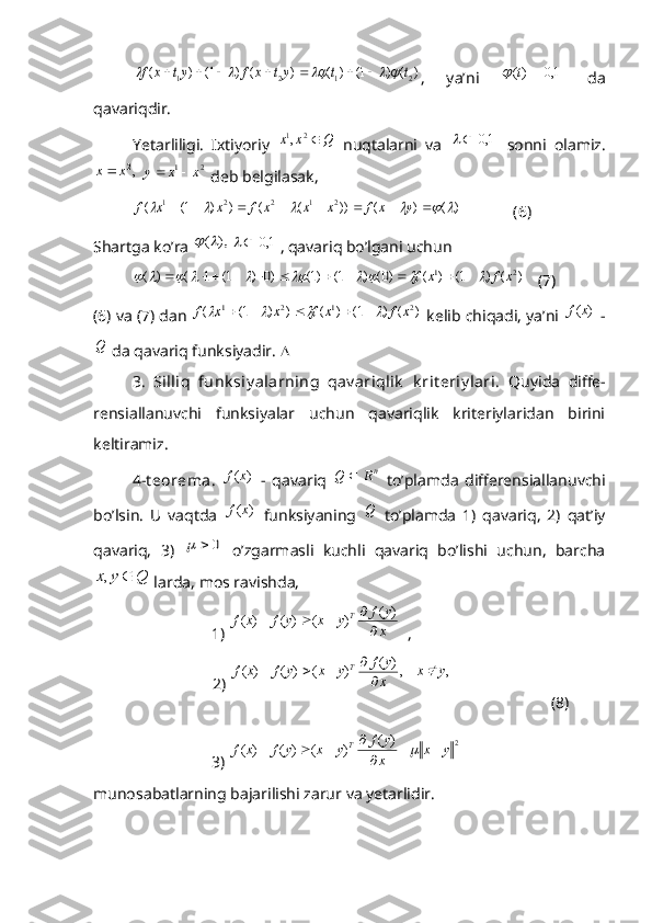 )	(	)	1(	)	(	)	(	)	1(	)	(	2	1	2	1	t	t	yt	x	f	yt	x	f												,   ya’ni  		1,0	)(		t	   da
qavariqdir. 
Yetarliligi.   Ixtiyoriy  	
Q	x	x	2	1,   nuqtalarni   va  		1,0		   sonni   olamiz.	
,2x	x
 	2	1	x	x	y		  deb belgilasak, 	
)	(	)	(	))	(	(	)	)	1(	(	2	1	2	2	1															y	x	f	x	x	x	f	x	x	f
             (6) 
Shartga ko’ra 	
),	(			1,0		 , qavariq bo’lgani uchun   	
)	(	)	1(	)	(	)0(	)	1(	)1(	)0	)	1(	1	(	)	(	2	1	x	f	x	f																					
   (7)
(6) va (7) dan 	
)	(	)	1(	)	(	)	)	1(	(	2	1	2	1	x	f	x	f	x	x	f									  kelib chiqadi, ya’ni 	)	(x	f  -
Q
 da qavariq funksiyadir.  
3.   Silliq   funk siy alarning   qav ariqlik   k rit eriy lari.   Quyida   diffe-
rensiallanuvchi   funksiyalar   uchun   qavariqlik   kriteriylaridan   birini
keltiramiz.
4-t eorema.  	
)	(x	f   -   qavariq   n	R	Q	
  to’plamda   differensiallanuvchi
bo’lsin.   U   vaqtda  	
)	(x	f   funksiyaning   Q
  to’plamda   1)   qavariq,   2)   qat’iy
qavariq,   3)  	
0		   o’zgarmasli   kuchli   qavariq   bo’lishi   uchun,   barcha	
Q	y	x		,
 larda, mos ravishda,
1) 	
x
y	f	y	x	y	f	x	f	T	
 	
)	(	 	)	(	)	(	)	(	

			   ,   
                              2) 	
 ,	    ,	
 	
)	(	 	)	(	)	(	)	(	y	x	
x
y	f	y	x	y	f	x	f	T		

			
                        (8)
3) 	
2	
 	
)	(	 	)	(	)	(	)	(	y	x	
x
y	f	y	x	y	f	x	f	T			

				
munosabatlarning bajarilishi zarur va yetarlidir. 