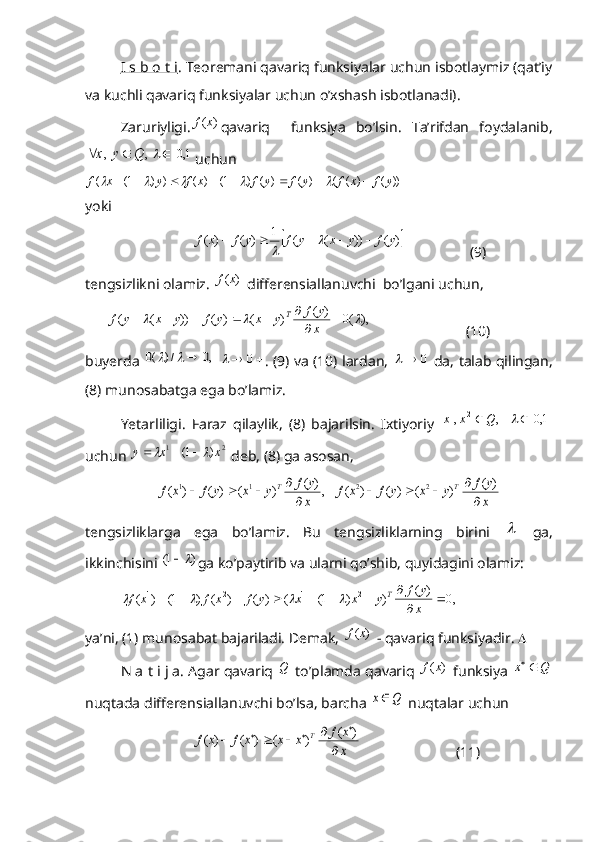 I s b o t i . Teoremani qavariq funksiyalar uchun isbotlaymiz (qat’iy
va kuchli qavariq funksiyalar uchun o’xshash isbotlanadi). 
Zaruriyligi.)	(x	f qavariq     funksiya   bo’lsin.   Ta’rifdan   foydalanib,	
,	  ,	Q	y	x				1,0		
uchun	
))	(	)	(	(	)	(	)	(	)	1(	)	(	)	)	1(	(	y	f	x	f	y	f	y	f	x	f	y	x	f													
yoki 	
	)	(	))	(	(	1	)	(	)	(	y	f	y	x	y	f	y	f	x	f							

                  (9)
tengsizlikni olamiz. 	
)	(x	f  differensiallanuvchi  bo’lgani uchun, 
      	
),	(0	
 	
)	(	 	)	(	)	(	))	(	(					

						
x
y	f	y	x	y	f	y	x	y	f	T                           (10)
buyerda  	
,0	/)	(0			  			0	 . (9) va (10) lardan,  	0		   da, talab qilingan,
(8) munosabatga ega bo’lamiz. 
Yetarliligi.   Faraz   qilaylik,   (8)   bajarilsin.   Ixtiyoriy   , ,	
2	1 Qxx 
 		1,0		
uchun 	
2	1	)	1(	x	x	y					  deb, (8) ga asosan,	
,	
 	
)	(	 	)	(	)	(	)	(	1	1	
x
y	f	y	x	y	f	x	f	T	

			
  	
x
y	f	y	x	y	f	x	f	T	
 	
)	(	 	)	(	)	(	)	(	2	2	

			
tengsizliklarga   ega   bo’lamiz.   Bu   tengsizliklarning   birini  	
   ga,
ikkinchisini 	
)	1(	 ga ko’paytirib va ularni qo’shib, quyidagini olamiz:
  ,0
  )( 
))1(()()()1()(	
2	1	2	1 


x yf
yxxyfxfxf	T				
ya’ni, (1) munosabat bajariladi. Demak, 	
)	(x	f  - qavariq funksiyadir.  
N a t i j a. Agar qavariq  Q
 to’plamda qavariq 	
)	(x	f  funksiya 	Q	x	
nuqtada differensiallanuvchi bo’lsa, barcha 	
Q	x  nuqtalar uchun	
x
x	f	x	x	x	f	x	f	T	
 	
)	(	 	)	(	)	(	)	(	
	
				
		
                          (11) 