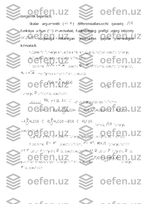 tengsizlik bajariladi. 
Skalar   argumentli   (1R	x )   differensiallanuvchi   qavariq  	)	(x	f
funksiya   uchun   (11)   munosabat,   funksiyaning   grafigi   uning   ixtiyoriy	
))	(	,	(			x	f	x
  nuqtasiga   o’tkazilgan   urinmadan   quyida   yotmasligini
ko’rsatadi.                            
4.Qavariq funksiyalar ustida amallar . Quyida natijasi qavariq funksiya 
bo’luvchi bir necha amallarni ko’rsatamiz.
1-teorema . 	
),	(x	fi  	m	i	,1  - qavariq 	nR	Q	  to’plamda qavariq funksiyalar,
,
1	

 	m	i	,1  - manfiymas sonlar bo’lsin. U vaqtda 	

	
	
m
i	
i	i	x	f	x	f	
1	
)	(	)	(	
                                      (1)
Funksiya  Q
 to’plamda qavariqdir.
I s b o t i . 	
,x	  	,Q	y  		1,0		  uchun quyidagiga ega bo’lamiz: 	
													
m
i	i	i	i	
m
i	ii	y	f	x	f	y	x	f	y	x	f	
1	1	
))	(	)	1(	)	(	(	)	)	1(	(	)	)	1(	(									
.)	(	)	1(	)	(	)	(	)	1(	)	(	
1	1					
						
m
i	i	i	
m
i	i	i	y	f	x	f	y	f	x	f						
 Demak, 	)	(x	f  funksiya 
qavariqdir.  
Quyidagi xossa ham qavariq funksiya ta’rifidan osongina kelib chiqadi.
2-teorema . 	
nR	Q	  - qavariq to’plam, 	,m	R	P	  	)	,	(	y	x	  funksiya har bir	
P	y
 uchun 	x  bo’yicha  Q
 da qavariq va har bir 	Q	x  uchun 	y  bo’yicha  Q
  da 
yuqoridan chegaralangan funksiya bo’lsin. U vaqtda 	
)	,	(	sup	)	(	y	x	x	f	
P	y	
	
	
  funksiya	
P
 da qavariqdir. 