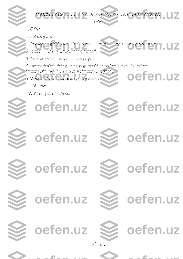 MAVZU: KONSULLIK VA IMPERIYA YILLARIDA FRANSIYA 
Reja:   
I . Kirish.  
II. Asosiy qism   
1.Fransiyaning XVII asr  o’rtalaridagi ijtimoiy   — iqgisodiy siyosiy rivojlanishi. 
2.Feodal — absolyut tuzumning inqirozi. 
3.Fransuz ma’rifatparvarligi taraqqiyoti 
4.Evropa davlatlarining Fransiyaga qarshi urush harakatlari.  Napaleon  
imperiyasining ichki siyosati va imperiya inqirozi.
5.Mavzu bo’yicha metodlardan foydalanish.
III. Xulosa  
IV. Abadiyotlar ro`yxati  
 
 
 
 
 
 
 
 
 
 
 
 
 
 
 
 
 
 
Kirish .  