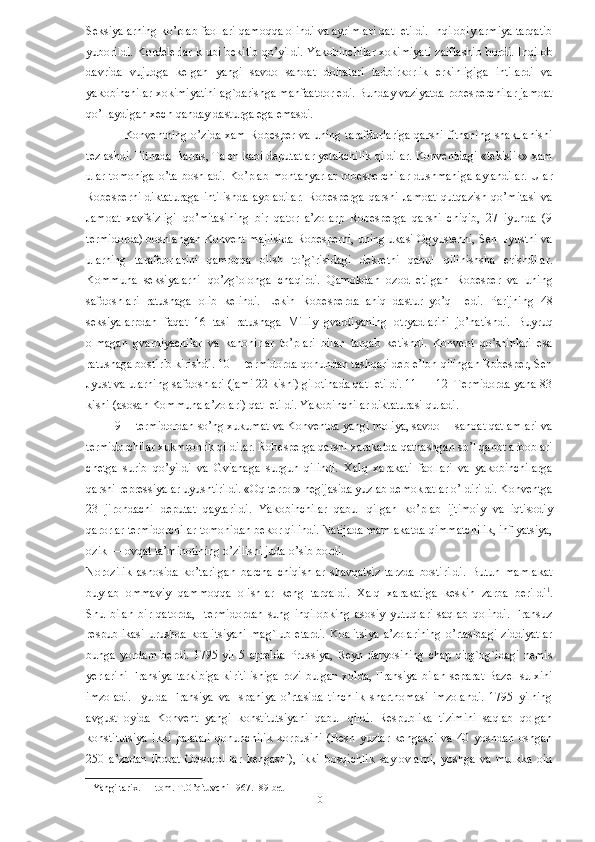 Seksiyalarning ko’plab faollari qamoqqa olindi va ayrimlari qatl etildi. Inqilobiy armiya tarqatib
yuborildi. Kordelerlar klubi bekitib qo’yildi. Yakobinchilar xokimiyati zaiflashib bordi. Inqilob
davrida   vujudga   kelgan   yangi   savdo   sanoat   doiralari   tadbirkorlik   erkinligiga   intilardi   va
yakobinchilar xokimiyatini ag`darishga manfaatdor edi. Bunday vaziyatda robesperchilar jamoat
qo’llaydigan xech qanday dasturga ega emasdi. 
                   Konventning o’zida xam Robesper va uning tarafdorlariga qarshi fitnaning shakllanishi
tezlashdi. Fitnada Barras, Talen kabi deputatlar yetakchilik qildilar. Konventdagi «tekislik» xam
ular  tomoniga   o’ta  boshladi.   Ko’plab   montanyarlar   robesperchilar   dushmaniga   aylandilar.  Ular
Robesperni   diktaturaga   intilishda   aybladilar.   Robesperga   qarshi   Jamoat   qutqazish   qo’mitasi   va
Jamoat   xavfsizligi   qo’mitasining   bir   qator   a’zolarp   Robesperga   qarshi   chiqib,   27   iyunda   (9
termidorda) boshlangan Konvent majlisida Robesperni, uning ukasi Ogyustenni, Sen  Jyustni va
ularning   tarafdorlarini   qamoqqa   olish   to’g`risidagi   dekretni   qabul   qilinishsha   erishdilar.
Kommuna   seksiyalarni   qo’zg`olonga   chaqirdi.   Qamokdan   ozod   etilgan   Robesper   va   uning
safdoshlari   ratushaga   olib   kelindi.   Lekin   Robesperda   aniq   dastur   yo’q     edi.   Parijning   48
seksiyalarpdan   faqat   16   tasi   ratushaga   Milliy   gvardiyaning   otryadlarini   jo’natishdi.   Buyruq
olmagan   gvardiyachilar   va   kanonirlar   to’plari   bilan   tarqab   ketishdi.   Konvent   qo’shinlari   esa
ratushaga bostirib kirishdi. 10— termidorda qonundan tashqari deb e’lon qilingan Robesper, Sen
Jyust va ularning safdoshlari (jami 22 kishi) gilotinada qatl etildi. 11 — 12  Termidorda yana 83
kishi (asosan Kommuna a’zolari) qatl etildi. Yakobinchilar diktaturasi quladi. 
         9 —termidordan so’ng xukumat va Konventda yangi moliya, savdo —sanoat qatlamlari va
termidorchilar xukmronlik qildilar. Robesperga qarshi xarakatda qatnashgan so’l qanot arboblari
chetga   surib   qo’yildi   va   Gvianaga   surgun   qilindi.   Xalq   xarakati   faollari   va   yakobinchilarga
qarshi repressiyalar uyushtirildi. «Oq terror» negijasida yuzlab demokratlar o’ldirildi. Konventga
23   jirondachi   deputat   qaytarildi.   Yakobinchilar   qabul   qilgan   ko’plab   ijtimoiy   va   iqtisodiy
qarorlar termidorchilar tomonidan bekor qilindi. Natijada mamlakatda qimmatchilik, inflyatsiya,
ozik — ovqat ta’minotining o’zilishi juda o’sib bordi. 
Norozilik   asnosida   ko’tarilgan   barcha   chiqishlar   shavqatsiz   tarzda   bostirildi.   Butun   mamlakat
buylab   ommaviy   qammoqqa   olishlar   keng   tarqaldi.   Xalq   xarakatiga   keskin   zarba   berildi 1
.
Shu   bilan   bir   qatorda,     termidordan   sung   inqilobking   asosiy   yutuqlari   saqlab   qolindi.   Fransuz
respublikasi   urushda   koalitsiyani  mag`lub  etardi.  Koalitsiya   a’zolarining  o’rtasidagi   ziddiyatlar
bunga   yordam   berdi.   1795   yil   5   aprelda   Prussiya,   Reyn   daryosining   chap   qirg`og`idagi   nemis
yerlarini  Fransiya  tarkibiga  kiritilishiga  rozi  bulgan xolda,  Fransiya bilan  separat  Bazel  sulxini
imzoladi.   Iyulda   Fransiya   va   Ispaniya   o’rtasida   tinchlik   shartnomasi   imzolandi.   1795   yilning
avgust   oyida   Konvent   yangi   konstitutsiyani   qabul   qildi.   Respublika   tizimini   saqlab   qolgan
konstitutsiya   ikki   palatali   qonunchilik   korpusini   (Besh   yuzlar   kengashi   va   40   yoshdan   oshgan
250   a’zodan   iborat   Oqsoqolllar   kengashi),   ikki   bosqichlik   saylovlarni,   yoshga   va   mulkka   oid
1  Yangi tarix. I – tom. T.O’qituvchi 1967.  89-bet  
  10   