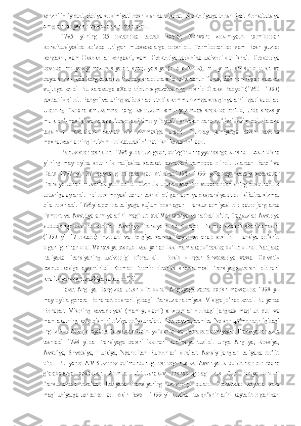 senzni joriy etdi. Ijroiya xokimiyati besh kishidan iborat Direktoriyaga topshirildi. Konstitutsiya
emigrantlar yerlari musodarasini tasdiqladi. 
1795   yilning   25   oktabrida   tarqab   ketgan   Konvent   xokimiyatni   termidorian
konstitutsiyasida   ko’zda   tutilgan   muassasalarga   topshirdi.   Termidorchilar   xam   Besh   yuzlar
kengashi,   xam   Oksokollar   kengashi,   xam   Direktoriya   tarkibida   ustivorlik   qilishdi.   Direktoriya
davrida   moliyaviy   maxinatsiyalar,   spequlyatsiya   (olib   sotarlik),   milliy   mulkni   sotib   olish   va
qayta sotish juda keng tarqaldi. Bunday sharoitda «Tenglik uchun fitna», deb nom olgan xarakat
vujudga   keldi.   Bu   xarakatga   «Xalq   tribuni»   gazetasining   noshiri   Grakx   Babyof   (1760—1797)
raxbarlik qildi.. Babyof va uning safdoshlari utopik kommunizmga xos g`oyalarni ilgari surdilar.
Ularning   fikricha   «mukammal   tenglik»   tuzumi   «milliy   jamoa»   shaklida   bo’lib,   unda   shaxsiy
mulk bo’lmasligi va barcha fuqarolar ijtimoiy foydali ish bilan band bo’lishi lozim edi. Barcha
taqsimot   masalalarni   davlat   o’z   zimmasiga   olardi.   Bunday   jamiyatga   utish   davrida
mexnatkashlarning intizomli diktaturasi o’rnatilishi kerak bo’lardi. 
Babuvistlar tashkiloti 1796 yilda tuzilgach, qo’zg`olon tayyorlashga kirishdi. Lekin o’sha
yilning   may   oyida   sotqinlik   natijasida   xarakat   raxbarlari   qamoqqa   olindi.   Ulardan   Babef   va
Darte   1797   yil   27   mayda   gilotinada   qatl   etildilar.1796—1799   yillardagi   xarbiy   xarakatlar
Fransiya uchun muvaffakiyatli  bo’ldi. Ozodlik urushi termidor voqealaridan  so’ng bosqinchilik
urushiga aylandi. Inqilobximoyasi uchun tashkil etilgan armiya ekspansiya quroli sifatida xizmat
qila   boshladi.   1796yilaprelidaItaliyaga   xujum   boshlagan   Fransuz   armiyasi   bir   qator   janglarda
Pemont   va   Avstriya   armiyalarini   mag`lub   etdi.Vennetsiya   yerlaridai   o’tib,   fransuzlar   Avstriya
xududlariga   bostirib   kirdilar.   Avstriya   Fransiya   bilan   Kompo     Formio   tinchlik   shartnomasini
(1797   yil   17   oktabr)   imzoladi   va   Belgiya   xamda   Reynning   chap   soxilini   Fransiya   qo’shib
olganligini tan oldi. Venetsiya respublikasi yerlari ikki mamlakat o’rtasida bo’lib olindi. Natijada
Italiyada   Fransiyaning   ustivorligi   o’rnatildi.     Bosib   olingan   Shvetsariya   vassal   Gelvetik
respublikasiga   aylantirildi.   Kompo   Formio   tinchlik   shartnomasi   Fransiyaga   qarshi   birinchi
koalitsiyanvng tugashiga sabab bo’ldi. 
Fakat   Angliya   Dengizda   urush   olib   bordi.   Angliyaga   zarba   berish   maksadida   1798   yil
may oyida general Bonapart boshchiligidagi- fransuzlar armiyasi Misrga jo’nab ketdi. Bu yerda
Bonapart   Misrning   kavaleriyasi   (mamlyuklarni)   «Exromlar   oldidagi   jangda»   mag`lub   etdi   va
mamlakatning ko’p qismini o’ziga bo’ysundirdi.   Bu paytda, admiral Nelson qo’mondonligidagi
ingliz floti Abuqir reydida fransuzlar flotini yo’q qildi va  Bonapart armiyasini Fransiyadan uzib
tashladi.   1798   yilda   Fransiyaga   qarshi   ikkinchi   koalitsiya   tuzildi.   Unga   Angliya,   Rossiya,
Avstriya,   Shvetsiya,   Turkiya,   Neanolitan   Burbonlari   kirdilar.   Asosiy   janglar   Italiyada   bo’lib
o’tdi.   Bu   yerda   A.V.Suvorov   qo’mondonligi   ostidagi   rus   va   Avstriyalik   qo’shinlar   bir   necha
g`alabalarga   erishdilar.   Admiral   F.F.Ushakov   boshchiligidagi   rus   floti   Ioniya   orolini
fransuzlardan   tozaladi.   Italiyada   Fransiyaning   ustivorligi   quladi.   Fransuzlar   Reynda   xam
mag`lubiyatga uchrar edilar. Lekin Pavel I 1799 yil kuzida  rus qo’shinlarini kaytarib olganidan
  11   