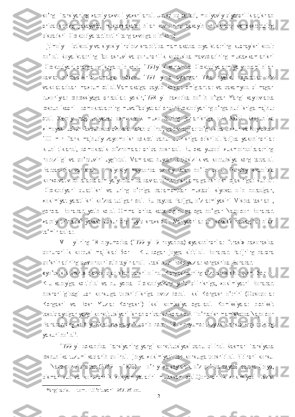 so’ng   Fransiyaning   xarbiy   axvoli   yaxshilandi.   Urush   oqibatlari,   moliyaviy   qiyinchiliklar,ishlab
chiqarishning   pasayishi,   mustamlakalar   bilan   savdoning   pasayib   ketishining   va   eksportning
qisqarishi Direktoriya tartibotini tang axvolga olib keldi.
  Ijtimoiy   –   iqtisodiy   va   siyosiy   inqiroz   sharoitida   mamlakatda   royalistlarning   kuchayishi   sodir
bo’ldi.   Royalistlarning   faollashuvi   va   qonunchilik   korpusida   mavqelarining   mustaxkamlanishi
Direktoriyani chapga og`ishga olib keldi. 1797yil 4 sentabrda Direktoriya armiya yordami bilan
davlat   to’ntarilishini   amalga   oshirdi.   1797   yilda   aylangan   77ta   oyalist   deputatlar   o’z
vakolatlaridan   maxrum   etildi.Mamlakatga   qaytib   kelgan   emigrantlar   va   qasamyod   qilmagan
ruxoniylar   repressiyaga   chradilar.   yekin,1798   yil   baxorida   bo’lib   o’tgan   Yangi   saylovlarda
respublikachi—demokratlarning muvaffaqiyatlari endi Direktoriyaning o’nga burilishiga majbur
etdi.   Xarbiy   mag`lubiyatlar   demokratik   muxolifatning   jonlanishiga   olib   keldi.   Respublika
ximoyasi  uchun  favqulodda  choralar   talab   qilindi,  garovdagilar  to’g`risida   qonun va  boylardan
100   mln   frank   majburiy   zayomolish   dekreti   qabul   qilinishiga   erishildi.Parijda   yakobinchilar
klubi   tiklandi,   demokratik   ro’znomalar   chiqa   boshladi.   Bu   esa   yuqori   xukmrondoiralarning
noroziligi   va   qo’rquvini   uyg`otdi.   Mamlakat   buylab   tartibsizlik   va   korrupsiya   keng   tarqaldi.
Barqarorlik   va   tartib   —   siyosiy   maydonda   asosiy   talab   bo’lib   qoldi.   Bunday   sharoitda
konservativ doiralarda armiya yordamida davlat to’ntarilishi amalga oshirish rejasi ilgari surildi.
Direktoriyani   qulatilishi   va   uning   o’rniga   parlamentdan   mustaqil   siyosat   olib   boradigan,
xokimiyat   yaratilishi   ko’zda   tutilgan   edi.   Bu   paytda   Parijga,   o’z   armiyasini_Misrda   tashlab   ,
general   Bonapart   yetib   keldi.   Omma   ichida   katta   etgiborga   ega   bo’lgan   Napoleon   Bonapart
xarbiy   to’ntarish   yasash   uchun   eng   loyiq   shaxs   edi.   Moliyachilar   uni   kerakli   mablag`lar   bilan
ta’minladilar. 
VIII   yilning   18   bryumerida   (1799   yil   9   noyabrda)   «yakobinchilar   fitnasi»   baxonasida
qonunchilik   korpusi   majlislari   Sen   —Klu   degan   joyga   kiritildi.   Bonapart   Parijning   barcha
qo’shinlarining qumondoni etib tayinlandi. Ertasi kuni Besh yuzlar kengashida Bonapart 
«yo’qolsin tiran!» qichqiriqlar bilan qarshi olindi. Kengashlarning a’zolaridan bir qismi Sen —
Klu   saroyiga   keltirildi   va   bu   yerda   Direktoriyaning   yo’q   qilinishiga,   xokimiyatni   Bonapart
boshchiligidagi   uch   konsulga   topshirilishiga   ovoz   berdi.   Ikki   Kengash   o’rnini   (Oqsoqollar
Kengashi   va   Besh   Yuzlar   Kengashi)   ikki   komissiya   egalladi.   Komissiyalar   plebissit
tasdiqlaydigan yangi konstitutsiyani ishlab chiqarish kerak edi. To’ntarish mamlakatda Napoleon
Banapartning   xarbiy  diktaturasiga  yo’l  ochib  berdi.  18  —bryumer  Buyuk Fransuz  inqilobining
yakuni bo’ldi 1
. 
1799 yil dekabrida  Fransiyaning  yangi konstitutsiyasi  qabul qilindi. Rasman Fransiyada
respublika  tuzumi  saqlanib  qolindi.  Ijroya xokimiyati  uch konsulga  topshirildi.  Birinchi  konsul
— Napoleon Bonapart (1769 — 1821) — o’n yilga saylanib, o’z qo’lida deyarli barcha ijroya,
qisman   sud   va   konunchilik   xokyamiyatlarini   mujassam   etdi.Qonunchilik   xokimiyati   Davlat
1  Yangi tarix. I – tom. T.O’qituvchi 1967. 76-bet.  
  12   