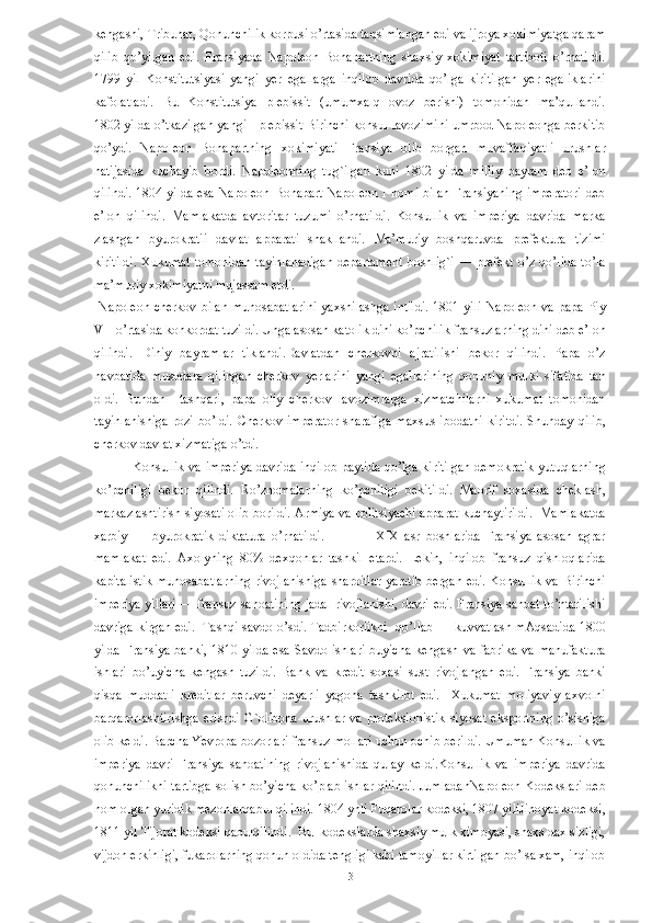 kengashi, Tribunat, Qonunchilik korpusi o’rtasida taqsimlangan edi va ijroya xokimiyatga qaram
qilib   qo’yilgan   edi.   Fransiyada   Napoleon   Bonapartning   shaxsiy   xokimiyat   tartiboti   o’rnatildi.
1799   yil   Konstitutsiyasi   yangi   yer   egallarga   inqilob   davrida   qo’lga   kiritilgan   yer   egaliklarini
kafolatladi.   Bu   Konstitutsiya   plebissit   (umumxalq   ovoz   berishi)   tomonidan   ma’qullandi.
1802 yilda o’tkazilgan yangi - plebissit Birinchi konsul lavozimini umrbod Napoleonga berkitib
qo’ydi.   Napoleon   Bonapartning   xokimiyati   Fransiya   olib   borgan   muvaffaqiyatli   urushlar
natijasida   kuchayib   bordi.   Napoleonning   tug`ilgan   kuni   1802   yilda   milliy   bayram   deb   e’lon
qilindi.  1804 yilda  esa Napoleon Bonapart Napoleon  I nomi bilan Fransiyaning  imperatori  deb
e’lon   qilindi.   Mamlakatda   avtoritar   tuzumi   o’rnatildi.   Konsullik   va   imperiya   davrida   marka
zlashgan   byurokratii   davlat   apparati   shakllandi.   Ma’muriy   boshqaruvda   prefektura   tizimi
kiritildi.  Xukumat  tomonidan  tayinlanadigan  departament  boshlig`i  — prefekt o’z  qo’lida  to’la
ma’muriy xokimiyatni mujassam etdi. 
  Napoleon cherkov  bilan  munosabatlarini  yaxshilashga  intildi.  1801 yili  Napoleon  va papa Piy
VII o’rtasida konkordat tuzildi. Unga asosan katolik dini ko’pchilik fransuzlarning dini deb e’lon
qilindi.   Diniy   bayramlar   tiklandi.Davlatdan   cherkovni   ajratilishi   bekor   qilindi.   Papa   o’z
navbatida   musodara   qilingan   cherkov   yerlarini   yangi   egallarining   qonuniy   mulki   sifatida   tan
oldi.   Bundan     tashqari,   papa   oliy   cherkov   lavozimlarga   xizmatchilarni   xukumat   tomonidan
tayinlanishiga  rozi  bo’ldi.   Cherkov imperator  sharafiga   maxsus  ibodatni   kiritdi.   Shunday  qilib,
cherkov davlat xizmatiga o’tdi. 
Konsullik va imperiya davrida inqilob paytida qo’lga kiritilgan demokratik yutuqlarning
ko’pchiligi   bekor   qilindi.   Ro’znomalarning   ko’pchiligi   bekitildi.   Maorif   soxasida   cheklash,
markazlashtirish siyosati olib borildi. Armiya va politsiyachi apparat kuchaytirildi.  Mamlakatda
xarbiy   —   byurokratik   diktatura   o’rnatildi.                   XIX   asr   boshlarida   Fransiya   asosan   agrar
mamlakat   edi.   Axolyning   80%   dexqonlar   tashkil   etardi.   Lekin,   inqilob   fransuz   qishloqlarida
kapitalistik munosabatlarning rivojlanishiga sharoitlar yaratib bergan edi. Konsullik va Birinchi
imperiya yillari — fransuz sanoatining jadal rivojlanishi, davri edi. Fransiya sanoat to’ntarilishi
davriga kirgan edi.   Tashqi savdo o’sdi. Tadbirkorlikni   qo’llab — kuvvatlash mAqsadida 1800
yilda Fransiya banki, 1810 yilda esa Savdo ishlari  buyicha kengash va fabrika  va manufaktura
ishlari   bo’uyicha   kengash   tuzildi.   Bank   va   kredit   soxasi   sust   rivojlangan   edi.   Fransiya   banki
qisqa   muddatli   kreditlar   beruvchi   deyarli   yagona   tashkilot   edi.     Xukumat   moliyaviy   axvolni
barqarorlashtirishga  erishdi  G`olibona   urushlar   va  proteksionistik  siyosat   eksportning  o’sishiga
olib keldi. Barcha Yevropa bozorlari fransuz mollari uchun ochib berildi. Umuman Konsullik va
imperiya   davri   Fransiya   sanoatining   rivojlanishida   qulay   keldi.Konsullik   va   imperiya   davrida
qonunchilikni tartibga solish bo’yicha ko’plab ishlar qilindi. JumladanNapoleon Kodekslari deb
nom olgan yuridik mezonlarqabul qilindi. 1804 ynli Fuqarolar kodeksi, 1807 yiliJinoyat kodeksi,
1811 yil Tijorat kodeksi qabulqilindi.  Bu  kodekslarda shaxsiy mulk ximoyasi, shaxs daxlsizligi,
vijdon erkinligi, fukarolarning qonun oldida tengligi kabi tamoyillar kirtilgan bo’lsa xam, inqilob
  13   