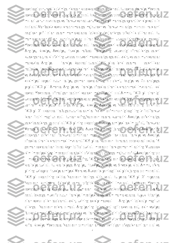 davridagi qonunchilik tizimiga nisbatan kodekslar orqaga siljish edi.Bu davrda Fransiya Yevropa
davlatlari bilan to’xtovsiz urushlar olib bordi.Bosib olingan va tobe qilingan davlatlarni fransuz
mollari uchun bozorlarga va fransuz sanoat uchun xomashyo manbaiga aylantirish siyosati olib
borilardi.Manfaatsiz   savdo   shartnomalarga   majburlash   va   fransuz   mollariga   monopol   narxlarni
belgilash   yo’li   bilan   qaram   mamlakatlarda   iqtisodiy   rivojlanishga   to’sqinlik   qilinar   edi.   Bu
mamlakatlardan   ulkan   kontributsiyalar   olinar   edi.Napoleon   urushlarining   asosiy   maqsadi
Yevropada fransuz ustivorligini o’rnatish edi. Fransiyaga qarshi koalitsiyalarga kirgan davlatlar
Angliya,   Rossiya,   Avstriya,   Prussiya   nafaqat   Fransiyaning   ustuvorligi   o’rnatilishiga   qarshi
kurashganlar, balki o’zining uzoqqa boruvchi maqsadlariga ega edi.Lekin, xalqaro munosabatlar
markazida   Angliya   —   Fransiya   Raqobati   turardi.1800   yilda   ichki   qarama   —   qarshiliklar
natijasida  Fransiyaga  qarshi tuzilgan  ikkinchi  koalitsiya  deyarli  tarqab  ketdi. 1801 yili  Rossiya
va Avstriya bilan tinchlik shartnomalari imzolandi. Ushbu shartnomalar natijasida Fransiyaning
xokimiyati   deyarli   butun   Italiya,   german   davlatlarning   bir   qismi,   Belgiya   va   Gollandiyaga
yoyildi.1802   yili   Amenda   Angliya   va   Fransiya   o’rtasida   tinchlik   shartnomasi   imzolandi.   Ikki
davlat   Yevropada   o’rnatilgan   tartibni   saqlash   majburiyatini   oldi.Ammo,   1802   yil   tinchligi
uzoqqa cho’zilmadi. 1803 yili xarbiy xarakatlar yana boshlanib ketdi.1805 yili Fransiyaga qarshi
uchinchi   koalitsiyatuzildi.   Unga   Angliya,   Rossiya,   Avstriya   va   Neapoletanqirolligi   qo’shildi.
1805   yil   21   oktabrda   Trafalgarburunida   admiral   Nelson   qo’mondonligidagi   ingliz   flotifransuz
ispan   flotini   mag`lub   etdi.   Bundan   so’ng,Napoleon   barcha   kuchlarini   Avstriya   qo’shinlariga
qarshiqaratishga   qaror   qildi.1805   yilning   oktabrida   Avstriya   armiyasi   taslim   bo’ldi,   fransuzlar
Venaga   kirib   kelishdi.   Dekabr   boshlarida   Austerlits   yonidagi   jangda   Rossiya   va   Avstriyaning
birlashgan   qo’shinlari   fransuzlar   tomonidan   mag`lub   etildi.   Tez   orada   Fransiya   va   Avstriya
o’rtasida   tinchlik   shartnomasi   imzolandi.1806   yilda   Napoleon   Bonapart   protektorati   ostida   16
german davlatlaridan iborat Reyn ittifoqi tuzildi. Imperator Frans german millatining Muqaddas
Rim  imperiyasining  imperatori  darajasini   o’zidan  soqit   qilishga   majbur   bo’ldi.Avstriyaning   tor
—mor etilishi va urushdan chiqishidan so’ng, 1806 yilda Napoleon Fransiyasiga qarshi to’rtinchi
koalitsiya   tuzildi.   Bu   koalitsiyaga   Angliya,   Prussiya,   Rossiya   va   Shvetsiya   kirdi.Ammo,   o’sha
yilning uzidayoq Prussiya armiyasi Vena va Austerlits yonidagi ikki yirik jangda tor-mor etildi.
1806   yil   oktabrining   oxirida   Napoleon   Berlinga   kirib   keldi.   Bu   yerda   1806   yil   21   noyabrda
Napoleon   kontinental   (kitaviy)   qamal   to’g`risidagi   dekretni   imzoladi.   Bu   dekret   Yevropa
davlatlarining   iqtisodiyotiga,   shu   jumladan   Fransiya   iqtisodiyotiga   xam,   og`ir   zarba
berdi.Dekretga muvofiq butun Fransiya imperiyasida va qaram mamlakatlarda Buyuk Britaniya
bilan   savdo   qilish   taqiqlandi.Lekin,   uzining   asosiy   maqsadi   —   Angliyani   iqtisodiy   mag`lub
qilishga     Napoleon   erisha   olmadi.   Angliyaning   iqtisodiyoti   og`ir   axvolda   edi,   lekin   vaziyat
falokatli emasdi.Angliyani mag`lub etish va Fransiya ustivorligini o’rnatish vazifasini Napoleon
Rossiya bilan murosaga kelish yo’li bilan erishmokchi edi. Tilzit shartnomasiga (7 iyul  1807  y.)
ko’ra   Rossiya   Yevropada   Napoleon   tomonidan   amalga   oshirilgan   o’zgarishlarni   tan   oldi   va
  14   