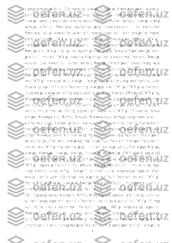 qitaviy   qamalga   qo’shildi.   O’z   navbatida   Rossiya   Turkiya   va   Shvetsiyaga   qarshi   xarakatlar
erkinligini   qo’lga   kiritdi.Shu   yerning   o’zida   fransuz   —prus   tinchlik   shartnomasi   imzolandi.
Prussiya   davlati   qisqartirilgan   shaklda   saqlanib   qolindi.   Bundan   tashqari,   Prussiya   qitaviy
kamalga   qo’shildi.   Yevropada   kuchlarning   yangi   nisbatishakllandi.   Tilzit   shartnomasi
Yevropada   ikki   yirikdavlatning   ustivorligini   nazarda   tutgan   edi.   LekinFransiyaning   mavqei
ancha   kuchliroq   edi.   1808   yilda   boshlangan   Ispaniyaning   okkupatsiyasi   natijasida   1809   yili
Fransiyaga   qarshi   beshinchi   koalitsiya   tuzildi.   Bu   koalitsiya   tarkibiga   deyarli   faqat   Angliya   va
Avstriya   kirdi.1809   yilning   iyulida   Bagram   yonidagi   jangda   fransuz   armiyasi   avstriyaliklarni
yana   tor   —   mor   etdi.   1809   yil   oktabrida   Shyonbrug   tinchlik   shartnomasi   imzolandi.   Avstriya
xududlari   juda   qisqartirildi.   Bundan   tashqari,   Avstriya   o’z   armiyasini   qisqartirishga,   katta
kontributsiya   to’lashga   va   qitaviy   qamalga   qo’shilishga   majbur   bo’ldi.1809   yilgi   Fransiya   —
Avstriya   urushi   Tilzitda   1807   yilda   tuzilgan   xalqaro   munosabatlar   tizimiga   jiddiy   zarba
berdi.1812   yil   boshlariga   kelib   Rossiya     Fransiya   ziddiyatlari   shunday   keskinlashdiki,   urush
muqarrarligi   ayon   bo’lib   qoldi.Napoleonning   Rossiyaga   bosqini   24   iyun   1812   yilda   boshlandi.
Bu   agressiya   Rossiya   axolisining   qatgiq   qarshiligiga   uchradi.7   sentabr   (26   avgust)   1812   yilda,
Moskva yaqinida,  Mojaysk yonida  Borodino jangi  bo’ldi. Bu jangda fransuz armiyasi  60 ming
kishini,   rus   armiyasi   40   mingdan   ortiq   kishini   yo’qotdi.   Rus   armiyasi   chekingan   bo’lsa   xam,
lekin   tor-mor   etilmadi   va   o’zining   jangovorligini   saqlab   qoldi.1812   yil   14   oktabrda   fransuz
armiyasi Moskvaga kirdi. Ammo, fransuzlar Moskvada xuddi qamalga  tushgan axvolda edi —
atrofda   xalq   urushi   alangasi   yonardi.   Rus   xukumati   Napoleonning   tinchlik   muzokaralarini
boshlash   to’g`risidagi   bir   necha   takliflarini   rad   etdi.18   oktabrda   fransuz   armiyasi   falokatli
bo’lgan  Moskvadan  chekinishni  boshlashga   majbur  bo’ldi.  Tez   orada  Napoleon   o’z  armiyasini
tashlab, Parijga jo’nab ketdi. Rossiyadagi mag`lubiyat butun Napoleon imperiyasining qulashini
boshlab   berdi.1813   yilning   baxorida   yangi   —oltinchi   koalitsiya   tuzildi.,   Koalitsiyaga   Angliya,
Rossiya,   Shvetsiya,   Prussiya,   Ispaniya,   Portugaliya   va   Avstriya   (1813   yilning   avgustida)
kirdi.Napoleon   armiyasi   va   ittifoqchilar   armiyasi   o’rtasidagi   xal   qiluvchi   jang   16—19   oktabr
1813   yil   Leypsig   yonida   bo’lib   o’tdi.   «Xalqlar   jangida»   Napoleon   tor   —   mor   etildi   va   Reyn
ortiga   chekindi.Bundan   so’ng,   Fransiyani   inqilobdan   oldingi   chegaralarga   qaytarish   sharti
asosida   tinchlik   tuzish   to’g`risidagi   koalitsiyaning   takliflarini   Napoleon   rad   etdi.   1814   yil
martida Angliya, Rossiya, Prussiya va Avstriya Napoleonni to’la tor —mor etguncha urush olib
borish   bo’yicha     shartnoma   tuzdilar.     31   mart   1814   yil   ittifoqchilar   Parijga   kirdilar.   Napoleon
o’g`li foydasiga taxtdan  voz kechdi.  Ammo, Senat, Yevropa davlatlari  ta’siri  ostida, Burbonlar
sulolasini  taxtga qaytarishni  qaror qildi.Napoleon  Elba oroliga surgun qilindi.  1814 yil 30 may
kuni   Parijda   tinchlik   shartnomasi   imzolandi.   Fransiya   1792   yil   chegaralariga   qaytarildi.
Masalalarni   batamom   xal   qilish   uchun   Venada   kongress   o’tkazilishi   nazarda
tutildi.Burbonlarning   o’n   oylik   xukmronligi   mamlakatda   Napoleon   tarafdorlik   kayfiyatlarning
jonlanishiga olib keldi. Bunday vaziyatda Napoleon bir ming gvardiyachilar bilan Fransiyaning
  15   