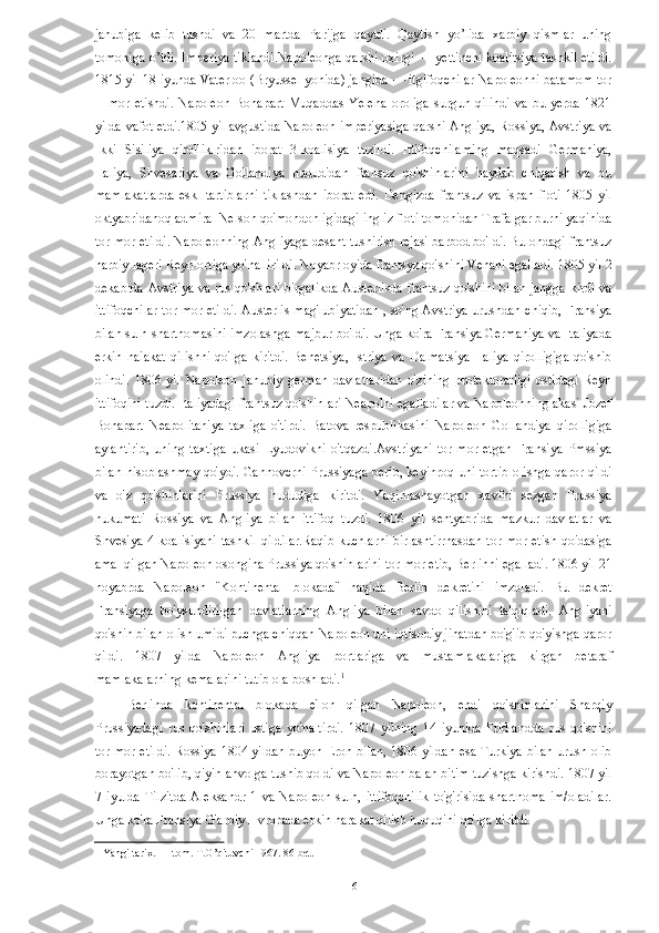 janubiga   kelib   tushdi   va   20   martda   Parijga   qaytdi.   Qaytish   yo’lida   xarbiy   qismlar   uning
tomoniga o’tdi. Imperiya tiklandi.Napoleonga qarshi oxirgi — yettinchi koalitsiya tashkil etildi.
1815 yil 18 iyunda Vaterloo (Bryussel yonida) jangida — itgifoqchilar Napoleonni batamom tor
—mor   etishdi.   Napoleon   Bonapart   Muqaddas   Yelena   oroliga   surgun   qilindi   va   bu   yerda   1821
yilda vafot etdi.1805 yil avgustida Napoleon imperiyasiga qarshi Angliya, Rossiya, Avstriya va
Ikki   Sisiliya   qirolliklridan   iborat   3-koalisiya   tuzildi.   Ittifoqchilaming   maqsadi   Germaniya,
Ilaliya,   Shvesariya   va   Gollandiya   hududidan   fransuz   qo'shinlarini   haydab   chiqarish   va   bu
mamlakatlarda   eskl   tartiblarni   tiklashdan   iborat   edi.   Dengizda   frantsuz   va   ispan   floti   1805   yil
oktyabridanoq admiral Nelson qo'mondonligidagi ingliz floti tomonidan Trafalgar burni yaqinida
tor-mor etildi. Napoleonning Angliyaga desant tushirish rejasi barbod bo'ldi. Bulondagi frantsuz
harbiy lageri Reyn ortiga yo'nallirildi. Noyabr oyida frantsyz qo'shini Venani egalladi. 1805 yil 2
dekabrda Avstriya va rus qo'shlari birgalikda Austerlisda frantsuz qo'shini bilan jangga kirdi va
ittifoqchilar tor-mor etildi. Austerlis mag'lubiyatidan , so'ng Avstriya urushdan chiqib, Fransiya
bilan sulh shartnomasini imzolashga majbur bo'ldi. Unga ko'ra Fransiya Germaniya va Italiyada
erkin   haiakat   qilishni   qo'lga   kiritdi.   Benetsiya,   Istriya   va   Dalmatsiya   Ilaliya   qirolligiga   qo'shib
olindi.   1806   yil   Napoleon   janubiy   german   davlatlaridan   o'zining   protektoratligi   ostidagi   Reyn
ittifoqini tuzdi. Italiyadagi frantsuz qo'shinlari Neapolni egalladilar va Napoleonning akasi Jozef
Bonapart   Neapolitaniya   taxliga   o'tirdi.   Batova   respublikasini   Napoleon   Gollandiya   qirolligiga
aylantirib,   uning   taxtiga   ukasi   Lyudovikni   o'tqazdi.Avstriyani   tor-mor   etgan   Fransiya   Pmssiya
bilan hisoblashmay qo'ydi. Gannovcrni Prussiyaga berib, keyinroq uni tortib olishga qaror qildi
va   o'z   qo'shinlarini   Prussiya   hududiga   kiritdi.   Yaqinlashayotgan   xavfni   sezgan   Prussiya
hukumati   Rossiya   va   Angliya   bilan   ittifoq   tuzdi.   1806   yil   sentyabrida   mazkur   davlatlar   va
Shvesiya 4-koalisiyani tashkil qildilar.Raqib kuchlarni birlashtirrnasdan tor-mor etish qoidasiga
amal qilgan Napoleon osongina Prussiya qo'shinlarini tor-mor etib, Berlinni egalladi. 1806 yil 21
noyabrda   Napoleon   "Kontinental   blokada"   haqida   Berlin   dekretini   imzoladi.   Bu   dekret
Fransiyaga   bo'ysundirilgan   davlatlarning   Angliya   bilan   savdo   qilishini   ta'qiqladi.   Angliyani
qo'shin bilan olish umidi puchga chiqqan Napoleon uni iqtisodiy jihatdan bo'g'ib qo'yishga qaror
qildi.   1807   yilda   Napoleon   Angliya   portlariga   va   mustamlakalariga   kirgan   betaraf
mamlakalarning kemalarini tutib ola boshladi. 1
 
Berlinda   kontinental   blokada   e'lon   qilgan   Napoleon,   endi   qo'shinlarini   Sharqiy
Prussiyadagi   rus   qo'shinlari   ustiga   yo'naltirdi.   1807   yilning   14   iyunida   Fridlandda   rus   qo'shini
tor-mor etildi. Rossiya 1804 yildan buyon Eron bilan, 1806 yildan esa Turkiya bilan urush olib
borayotgan bo'lib, qiyin ahvolga tushib qoldi va Napoleon balan bitim tuzishga kirishdi. 1807 yil
7   iyulda   Tilzitda   Aleksandr   1   va   Napoleon   sulh,   ittifoqchilik   to'g'risida   shartnoma   im/oladilar.
Unga ko'ra Fransiya G'arbiy Hvropada erkin harakat qilish huquqini qo'lga kiritdi. 
1  Yangi tarix. I – tom. T.O’qituvchi 1967. 86 bet.  
 
  16   