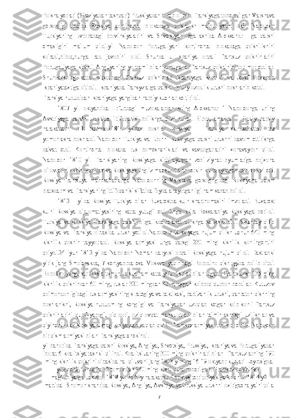 Polsha yerlari (Sileziyadan tashqari) Prussiyadan tortib olinib. Fransiyaga tobe bo'lgan Varshava
gersogligi   tuzildi.   Rossiya   kontinental   blokadaga   qo'shilish   majburiyatini   oldi.   Napoleon
Turkiyaning   Evropadagi   provinsiyalarini   va   Shvelsiyani   egallashida   Aleksandr   I   ga   qarshi
emasligini   ma'lum   qildi.yil   Napoleon   Portugaliyani   kontinental   blokadaga   qo'shilishini
so'radi,biroq,bunga   rad   javobini   oldi.   Shunda   u   Ispaniya   orqali   frantsuz   qo'shinlarini
Portugaliyaga kiritdi. Angliyaning yordami bilan portugallar frantsuz qo'shinini tor-mor etdilar.
Shundanso'ng   katta   miqdordagi   fransuz   qo'shinlari   Ispaniyaga   kiritildi   va   Jezef   Bonapart
Ispaniyataxtiga o'tirdi.  Ispaniyada fransyzlarga qarshi  milliy ozodlik urushi boshlanib ketdi. 
Fransiya hududidan Ispaniyaga yangidan harbiy kuchlar keltirildi. 
1807   yil   oktyabrida   llrfurtdagi   muzokalardan   so'ng   Aleksandr   1   Napoleonga   uning
Avstriyaga   qarshi   urushida   iltifoqchisi   bo'lishga   rozi   bo'ldi.   Biroq,   amalda         jiddiy   harbiy
harakatlarni   olib   bormadi.1810   yildan   boshlab   Rossiya   --   Fransiya   munosabattari   tez
yomonlasha   boshladi.   Napoleon   Turkiya   va   Eronni   Rossiyaga   qarshi   urushni   davom   ettirishga
da'vat   etdi.   Kontinental   blokada   rus   pomeshchiklari   va   savdogarlarini   xonavayron   qildi.
Napoleon   1810   yil   Franlsiyaning   Rossiyaga   kiritilayotgan   zebi-ziynat   byumlariga   bojxona
lo'lovlarini oshirilganidan va Rossiyaga ingliz mahsulotlarini erkin kiritalayotganidan norozi edi.
Rossiya-Frantsuya   munosabatlariga   Napoleonning   Varshava   gersogligidagi   Rossiyaga   qarshi
platsdarm va Fransiyaning ittifoqchisi sifatida foydalanayotganligi ham sabab bo'Idi. 
1812 yilda   Rossiya-Turkiya   bilan   Buxarestda   sulh   shartnomasini   imzoladi.   Buxarest
sulhi   Rossiya   diplomatiyasining   katta   yutug'i   edi.   Unga   ko'ra   Bessarabiya   Rossiyaga   berildi.
Turkiya   va   Rossiya   Fransiyaga   qarshi   birgalikda'harakat   qilishga   kelishib   oldi.   Shunday   qilib
Rossiya   va   Fransiya   o'rtasida   urush   yetildi.Napoleon   Rossiyaga   hujum   qilish   uchun   640   ming
kishiiik   qoshin   tayyorladi.   Rossiya   armiyasi   unga   qarsgi   230   ming   kishilik   konlingentini
qo'ydi.24   iyun   1812   yilda   Napoleon   Neman   daryosi   orqali   Rossiyaga   hujum   qildi.   Dastlabki
yirik   jang   Smoienskda,   7   sentyabrda   esa   Moskva   yaqinidagi   Borodino   qishlogida   bo'lib   o'tdi.
Borodino jangi har ikkala tomon uchun ham katta yo'qotishlar bilan tugadi. Frantsuzlar 135 ming
kishilik qo'shindan 60 ming, ruslar 320 mingdan 40 minggan ko'proq qurbon berdilar. Kutuzov
qo'mondonligidagi rus armiyasining slrategiya va taktikasi, partizanlik urushi, qahraton qishning
boshlanishi,   Rossiya   hududmlng   kengligi   va   Fransiyadan   uzoqlab   ketgan   ko'p   sonli   frantsuz
qo'shinlarini   qurol-yarog",   o'q-dori,   oziq-ovqat   mahsulotlari   bilan   ta'minlashdagi   uzilishlar   va
qiyinchiliklar Rossiyani mag'Iubiyatdan saqlab qoldi. Frantsuz armiyasi tor-mor etildi. Napoleon
bir qism armiyasi bilan Fransiyaga chekindi. 
yil bahorida Fransiyaga qarshi Rossiya, Angliya, Shvetsiya, Prussiya, Ispaniya va Portugaliyadan
iborat 6-koalitsiya tashkil qilindi. Koalitsiuaning 300 ming qo'shinlari bilan   frantsuzlarning 190
ming kishilik qo'shini o'rtasida hal qiluvchi jang 1813 yilning 16-19 oktyabr kunlari Leyptsigda
yuz berdi. Unda har 2 tomondan 140 ming kishi qurbon berilgan. Frantsuz qo'shinlari
mag'iubiyatga uchradi. 1814 yil harbiy harakatlar Fransiya territoriyasiga ko'chdi. 1814 yil
martida   Shomon shahrida Rossiya, Angliya, Avslriya va Prussiya urushni oxirigaeha ya'ni to'la
  17   