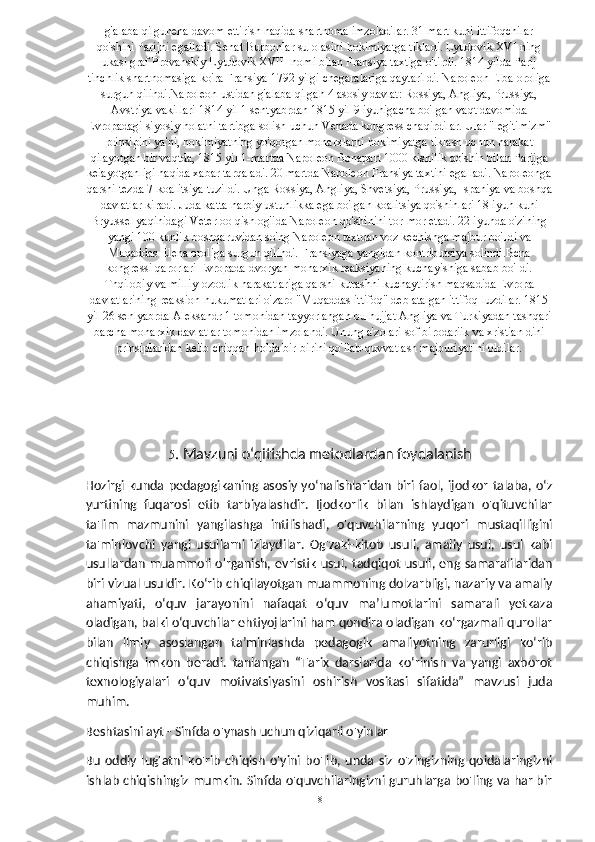 g'alaba qilguneha davom ettirish haqida shartnoma imzoladilar. 31 mart kuni ittifoqchilar
qo'shini Parijni egalladi. Senat Burbonlar sulolasini hokimiyatga tikladi. Lyudovik XVI ning
ukasi graf Provanskiy Lyudovik XVIII nomi bilan Fransiya taxtiga o'tirdi. 1814 yilda Parij
tinchlik shartnomasiga ko'ra Fransiya 1792 yilgi chegaralariga qaytarildi. Napoleon Elba oroliga
surgun qilindi.Napoleon ustidan g'alaba qilgan 4 asosiy davlat: Rossiya, Angliya, Prussiya,
Avstriya vakillari 1814 yil 1 sentyabrdan 1815 yil 9 iyunigacha bo'lgan vaqt davomida
Evropadagi siyosiy holatni tartibga solish uchun Venada kongress chaqirdilar. Ular "legitimizm"
prinsipini ya'ni, hokimiyatning yo'qotgan monarxlarni hokimiyatga tiklash uchun harakat
qilayotgan bir vaqtda, 1815 yil 1-martda Napoleon Bonapart 1000 kishilik qo'shin bilan Parijga
keiayotganligi haqida xabar tarqaladi. 20 martda Napoleon Fransiya taxtini egalladi. Napoleonga
qarshi tezda 7-koalitsiya tuzildi. Unga Rossiya, Angliya, Shvetsiya, Prussiya, Ispaniya va boshqa
davlatlar kiradi. Juda katta harbiy ustunlikka ega bo'lgan koalitsiya qo'shinlari 18 iyun kuni
Bryussel yaqinidagi Veterloo qishlog'ida Napoleon qo'shinini tor-mor etadi. 22 iyunda o'zining
yangi 100 kunlik boshqaruvidan so'ng Napoleon taxtdan voz kechishga majbur bo'Idi va
Muqaddas Elena oroliga surgun qilindi. Fransiyaga yangidan kontributsiya solindi.Bcna
kongressi qarorlari Evropada dvoryan-monarxik reaksiyaning kuchayishiga sabab bo'Idi.
Tnqilobiy va milliy-ozodlik harakatlariga qarshi kurashni kuchaytirish maqsadida Evropa
davlatlarining reaksion hukumatlari o'zaro "Muqaddas ittifoq" deb atalgan ittifoq luzdilar. 1815
yil 26 senlyabrda Aleksandr 1 tomonidan tayyorlangan bu hujjat Angliya va Turkiyadan tashqari
barcha monarxik davlatlar tomonidan imzolandi. Unung a'zolari sof birodariik va xristian dini
prinsiplaridan kelib chiqqan holda bir-birini qo'llab-quvvatlash majburiyatini oldilar.      
  5 . Mavzuni oʻqitishda metodlardan foydalanish
Hozirgi kunda pedagogikaning asosiy yo‘nalishlaridan biri faol, ijodkor  talaba,  o‘z
yurtining   fuqarosi   etib   tarbiyalashdir.   Ijodkorlik   bilan   ishlaydigan   o'qituvchilar
ta'lim   mazmunini   yangilashga   intilishadi,   o'quvchilarning   yuqori   mustaqilligini
ta'minlovchi   yangi   usullarni   izlaydilar.   Og'zaki-kitob   usuli,   amaliy   usul,   usul   kabi
usullardan muammoli o'rganish,  evristik usul, tadqiqot usuli, eng samaralilaridan
biri vizual usuldir. Ko‘rib chiqilayotgan muammoning dolzarbligi, nazariy va amaliy
ahamiyati,   o‘quv   jarayonini   nafaqat   o‘quv   ma’lumotlarini   samarali   yetkaza
oladigan, balki o‘quvchilar ehtiyojlarini ham qondira oladigan ko‘rgazmali qurollar
bilan   ilmiy   asoslangan   ta’minlashda   pedagogik   amaliyotning   zarurligi   ko‘rib
chiqishga   imkon   beradi.   tanlangan   “Tarix   darslarida   ko‘rinish   va   yangi   axborot
texnologiyalari   o‘quv   motivatsiyasini   oshirish   vositasi   sifatida”   mavzusi   juda
muhim.
Beshtasini ayt - Sinfda o'ynash uchun qiziqarli o'yinlar
Bu   oddiy   lug'atni   ko'rib   chiqish   o'yini   bo'lib,   unda   siz   o'zingizning   qoidalaringizni
ishlab chiqishingiz mumkin. Sinfda o'quvchilaringizni guruhlarga bo'ling va har bir
  18   