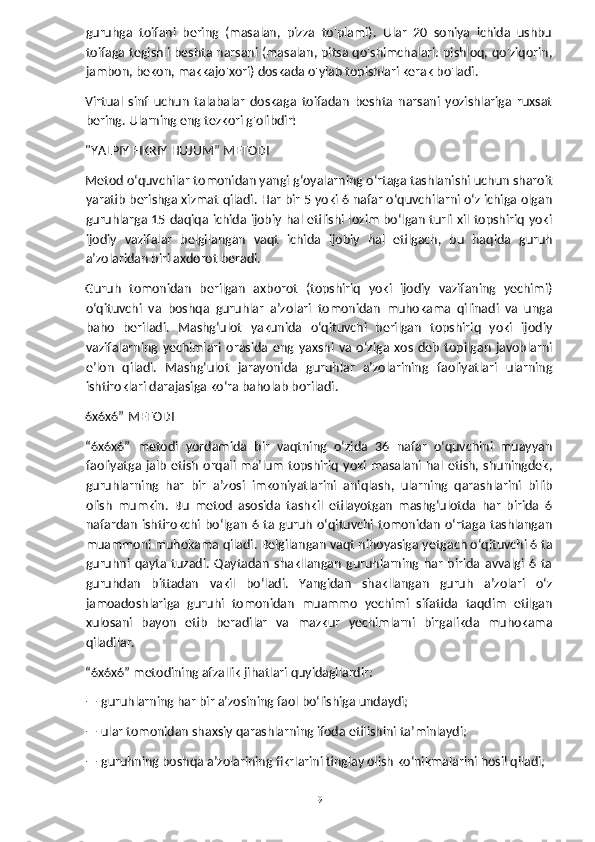 guruhga   toifani   bering   (masalan,   pizza   to'plami).   Ular   20   soniya   ichida   ushbu
toifaga tegishli beshta narsani (masalan, pitsa qo'shimchalari: pishloq, qo'ziqorin,
jambon, bekon, makkajo'xori) doskada o'ylab topishlari kerak bo'ladi. 
Virtual   sinf   uchun   talabalar   doskaga   toifadan   beshta   narsani   yozishlariga   ruxsat
bering. Ularning eng tezkori g'olibdir!
"YALPIY FIKRIY HUJUM” METODI
Metod o‘quvchilar tomonidan yangi g‘oyalarning o‘rtaga tashlanishi uchun sharoit
yaratib berishga xizmat qiladi. Har bir 5 yoki 6 nafar o‘quvchilarni o‘z ichiga olgan
guruhlarga 15 daqiqa ichida ijobiy hal etilishi lozim bo‘lgan turli xil topshiriq yoki
ijodiy   vazifalar   belgilangan   vaqt   ichida   ijobiy   hal   etilgach,   bu   haqida   guruh
a’zolaridan biri axdorot beradi.
Guruh   tomonidan   berilgan   axborot   (topshiriq   yoki   ijodiy   vazifaning   yechimi)
o‘qituvchi   va   boshqa   guruhlar   a’zolari   tomonidan   muhokama   qilinadi   va   unga
baho   beriladi.   Mashg‘ulot   yakunida   o‘qituvchi   berilgan   topshiriq   yoki   ijodiy
vazifalarning   yechimlari   orasida   eng   yaxshi   va   o‘ziga   xos   deb   topilgan   javoblarni
e’lon   qiladi.   Mashg‘ulot   jarayonida   guruhlar   a’zolarining   faoliyatlari   ularning
ishtiroklari darajasiga ko‘ra baholab boriladi.
6x6x6” METODI
“6x6x6”   metodi   yordamida   bir   vaqtning   o‘zida   36   nafar   o‘quvchini   muayyan
faoliyatga  jalb   etish  orqali  ma’lum  topshiriq  yoki  masalani  hal  etish,  shuningdek,
guruhlarning   har   bir   a’zosi   imkoniyatlarini   aniqlash,   ularning   qarashlarini   bilib
olish   mumkin.   Bu   metod   asosida   tashkil   etilayotgan   mashg‘ulotda   har   birida   6
nafardan   ishtirokchi bo‘lgan  6  ta guruh   o‘qituvchi tomonidan   o‘rtaga  tashlangan
muammoni muhokama qiladi. Belgilangan vaqt nihoyasiga yetgach o‘qituvchi 6 ta
guruhni   qayta   tuzadi.   Qaytadan   shakllangan   guruhlarning   har   birida   avvalgi   6   ta
guruhdan   bittadan   vakil   bo‘ladi.   Yangidan   shakllangan   guruh   a’zolari   o‘z
jamoadoshlariga   guruhi   tomonidan   muammo   yechimi   sifatida   taqdim   etilgan
xulosani   bayon   etib   beradilar   va   mazkur   yechimlarni   birgalikda   muhokama
qiladilar.
“6x6x6” metodining afzallik jihatlari quyidagilardir:
— guruhlarning har bir a’zosining faol bo‘lishiga undaydi;
— ular tomonidan shaxsiy qarashlarning ifoda etilishini ta’minlaydi;
— guruhning boshqa a’zolarining fikrlarini tinglay olish ko‘nikmalarini hosil qiladi;
  19   