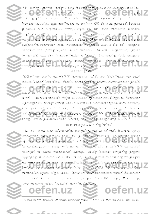  XVII asrning o’rtalarida Fransiya G`arbiy Yevropaning eng yirik va markazlashgan davlati edi.
Bosh   vazir   kardinal   Rishele   (1624—1642)   davrida   absolyutizm   mustaxkamlandi.   O’ttiz   yillik
urushning   g`olibona   natijalari     Yevropada   Fransiyaning     siyosiy   ustunligini   ta’minladi.
Mamlakat   iqtisodiyoti   agrar   tavsifiga   ega   edi   axolining   85%   qishlokda   yashar   edi.   Sanoatda
yetakchilik   rolini   to’qimachilik   tarmog`i   o’ynar   edi.   XVII   asrda   mamlakatda   «dastlabki
jamg`arish»   jarayonlari   davom   etardi   .   Bu   yerda   davlat   qarzlari,   soliq   bosimi,   sudxo’rlik
moliyasi   katta   axamiyatga   ega   edi.   Manufaktura   ishlab   chiqarilishi   asta   sekinlik   bilan
rivojlanishiga   qaramasdan   feodal   munosabatlar   mamlakatda   ustunlik   qilar   edi.   Dvoryanlar
tabaqasida   ham   ijtimoiy   siljishlar   ko’zga   tashlanardi.   Asilzoda   dvoryanlarning   («qilich
dvoryanlari»)   katta   qismi   iqtisodny   jixatdan   zaiflashardi.     Shu   paytning   o’zida   dvoryanlar
tabaqasi   savdo—   sanoat       doiralardan         chiqqan       dvoryanlar         xisobiga   kengaymoqda   edi.
Sanoat, savdo va sudxo’rlik doiralari siyosiy mustaqillikka intilishmasdi.                  
                                                                  ASOSIY QISM
  1643 yili besh yoshlik Lyudovik XIV Fransiya qiroli bo’ldi. Lekin faktik jixatdan mamlakatni
kardinal   Mazarini   idora   qilardi.   Mazarini   Rishelening   absolyutizmni   mustaxkamlash   siyosatini
davom ettirdi. Xokimiyat almashuvi Rishele davridan to’planib kelayotgan jamoat noroziligining
portlashiga   olib   keldi.   1648   yili   absolyutizmga   qarshi   Fronda   xarakati   boshlandi.   «Fronda»
degani   —   «sopqon»   demakdir.   Parijda   bu   quroldan   foydalanish   man   qilingan   edi.   Sopqondan
foydalanganlarni politsiya qamoqa olardi. Shu sababli «Frondalash» degan ko’chma ma’nodagi
so’zning   asli   ma’nosi   tartibni   buzish,   ma’murlarga   qarshi   ish   ko’rish   demak   edi.   Fronda   tarixi
ikki   davrga:   «Eski   Fronda»,   yoki   «parlament   Frondasi»,   1648—1649   yillardagi   davrga   va
«Yangi Fronda», yoki «shaxzodalar Frondasi», 1650—1653 yillardagi davrga bo’linadi. 1
 
                                                        Feodal- absolyut tuzumining inqirozi
  Bu   ikki   Fronda   bilan   to’qnashuvida   absolyutizm   mag`lub   bo’lmadi.   Aksincha   siyosiy
inqirozlardan   mustaxkamlanib   chikdi.1661   yili   Mazarini   vafot   etdi.   Shu   paytdan   boshlab
Lyudovik   XIV   mamlakatni   yakka   xolda   1715   yilgacha   idora   qildi.     «Lyudovik   XIV   asri»
fransuz   absolyutizmining   eng   rivojlangan   va   inqirozi   davri   edi.   Lyudovik   XIV   davrida   qirol
xokimiyati   va   davlat   markazlashuvi   kuchaydi.   Xarbiy   isloxotlar   armiyaning   jangovor
tayyorgarligi va intizomini oshirdi. XVII asrning ikkinchi yarmida mamlakatning moliyaviy va
xarbiy — siyosiy qudratini oshirish maqsadida davlatning xo’jalik xayotiga aralashuvi kuchaydi.
Ayniqsa,   bu   maqsadlarga   moliya   vaziri   Kolber   tomonidan   1665—1683   yillarda   olib   borilgan
merkantalizm   siyosati   to’g`ri   kelardi.   Dengiz   orti   va   mustamlakalarda   savdoni   faollashtirish
uchun   davlat   ishtirokida   monopol   savdo   kompaniyalari   tuzildi:Ost—Indiya,     Vest—Indiya,
Levantiya kompaniyalari. Flot qurilishiga moliya ajratilar edi. 
1  Yurovoskoy Y.Y. Krivoguza  I.M.Novaya istoriya stran Yevrop
ы   i Ameriki. M: V
ы sshaya shkola. 1998. 125-str.  
  2   