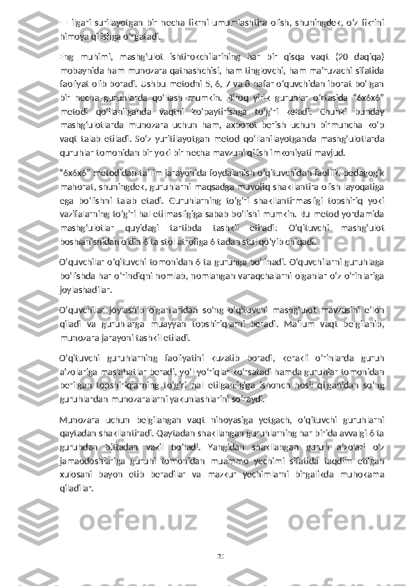 —   ilgari   surilayotgan   bir   necha   fikrni   umumlashtira   olish,   shuningdek,   o‘z   fikrini
himoya qilishga o‘rgatadi.
Eng   muhimi,   mashg‘ulot   ishtirokchilarining   har   bir   qisqa   vaqt   (20   daqiqa)
mobaynida ham munozara qatnashchisi, ham tinglovchi, ham ma’ruzachi sifatida
faoliyat olib boradi. Ushbu metodni 5, 6, 7 va 8 nafar o‘quvchidan iborat bo‘lgan
bir   necha   guruhlarda   qo‘llash   mumkin.   Biroq   yirik   guruhlar   o‘rtasida   “6x6x6”
metodi   qo‘llanilganda   vaqtni   ko‘paytirishga   to‘g‘ri   keladi.   Chunki   bunday
mashg‘ulotlarda   munozara   uchun   ham,   axborot   berish   uchun   birmuncha   ko‘p
vaqt   talab   etiladi.   So‘z   yuritilayotgan   metod   qo‘llanilayotganda   mashg‘ulotlarda
quruhlar tomonidan bir yoki bir necha mavzuni qilish imkoniyati mavjud.
“6x6x6” metodidan ta’lim jarayonida foydalanish o‘qituvchidan faollik, pedagogik
mahorat, shuningdek, guruhlarni maqsadga muvofiq shakllantira olish layoqatiga
ega   bo‘lishni   talab   etadi.   Guruhlarning   to‘g‘ri   shakllantirmasligi   topshiriq   yoki
vazifalarning to‘g‘ri hal etilmasligiga sabab bo‘lishi mumkin. Bu metod yordamida
mashg‘ulotlar   quyidagi   tartibda   tashkil   etiladi:   O‘qituvchi   mashg‘ulot
boshlanishidan oldin 6 ta stol atrofiga 6 tadan stul qo‘yib chiqadi.
O‘quvchilar o‘qituvchi tomonidan 6 ta guruhga bo‘linadi. O‘quvchilarni guruhlaga
bo‘lishda har o‘rindiqni nomlab, nomlangan varaqchalarni olganlar o‘z o‘rinlariga
joylashadilar.
O‘quvchilar   joylashib   olganlaridan   so‘ng   o‘qituvchi   mashg‘ulot   mavzusini   e’lon
qiladi   va   guruhlarga   muayyan   topshiriqlarni   beradi.   Ma’lum   vaqt   belgilanib,
munozara jarayoni tashkil etiladi.
O‘qituvchi   guruhlarning   faoliyatini   kuzatib   boradi,   kerakli   o‘rinlarda   guruh
a’zolariga maslahatlar beradi, yo‘l-yo‘riqlar ko‘rsatadi hamda guruhlar tomonidan
berilgan   topshiriqlarning   to‘g‘ri   hal   etilganligiga   ishonch   hosil   qilganidan   so‘ng
guruhlardan munozaralarni yakunlashlarini so‘raydi.
Munozara   uchun   belgilangan   vaqt   nihoyasiga   yetgach,   o‘qituvchi   guruhlarni
qaytadan shakllantiradi. Qaytadan shakllangan guruhlarning har birida avvalgi 6 ta
guruhdan   bittadan   vakil   bo‘ladi.   Yangidan   shakllangan   guruh   a’zolari   o‘z
jamaodoshlariga   guruhi   tomonidan   muammo   yechimi   sifatida   taqdim   etilgan
xulosani   bayon   etib   beradilar   va   mazkur   yechimlarni   birgalikda   muhokama
qiladilar.
  20   