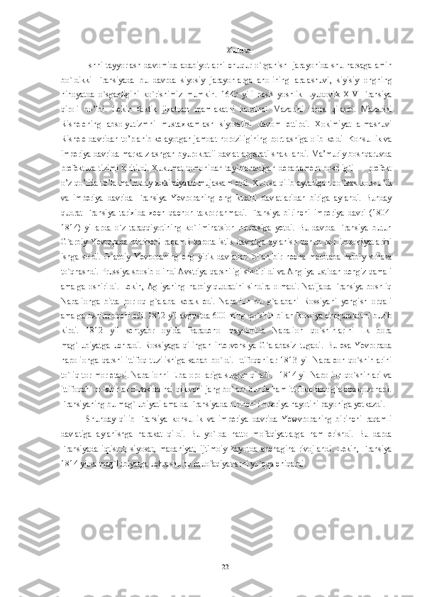 Xulosa  
Ishni tayyorlash davomida adabiyotlarni chuqur o`rganish   jarayonida shu narsaga amin
bo`ldikki   Fransiyada   bu   davrda   siyosiy   jarayonlarga   aholining   aralashuvi,   siyisiy   ongning
nihoyatda   o`sganligini   ko`rishimiz   mumkin.   1643   yili   besh   yoshlik   Lyudovik   XIV   Fransiya
qiroli   bo’ldi.   Lekin   faktik   jixatdan   mamlakatni   kardinal   Mazarini   idora   qilardi.   Mazarini
Rishelening   absolyutizmni   mustaxkamlash   siyosatini   davom   ettirdi.   Xokimiyat   almashuvi
Rishele davridan to’planib kelayotgan jamoat noroziligining portlashiga olib keldi  Konsullik va
imperiya davrida marka zlashgan byurokratii davlat apparati shakllandi. Ma’muriy boshqaruvda
prefektura tizimi kiritildi.  Xukumat tomonidan  tayinlanadigan departament  boshlig`i — prefekt
o’z qo’lida to’la ma’muriy xokimiyatni mujassam etdi. Xulosa qilib aytadigan bo`lsak konsullik
va   imperiya   davrida   Fransiya   Yevropaning   eng   kuchli   davlatlaridan   biriga   aylandi.   Bunday
qudrat   Fransiya   tarixida   xech   qachon   takrorlanmadi.   Fransiya   birinchi   imperiya   davri   (1804-
1814)   yillarda   o`z   taraqqiyotining   ko`liminatsion   nuqtasiga   yetdi.   Bu   davrda   Fransiya   butun
G`arbiy   Yevropada   birrinchi   raqamli   kapotalistik   davlatga   aylanish   uchun   bor   imkoniyatlarini
ishga   soldi.   G`arbiy   Yevropaning   eng   yirik   davlatlari   bilan   bir   necha   marotaba   harbiy   sohasa
to`qnashdi. Prussiya sbosib olindi Avstriya qarshiligi sindirildi va Angliya ustidan dengiz qamali
amalga   oshirildi.   Lekin,   Agliyaning   harbiy   qudratini   sindira   olmadi.   Natijada   Fransiya   boshliq
Napalionga   bitta   porloq   g`alaba   kerak   edi.   Napalion   bu   g`alabani   Rossiyani   yengish   orqali
amalga oshirmoqchi edi. 1812 yil avgustda 600 ming qo`shin bilan Rossiya chegaralarini buzib
kirdi.   1812   yil   sentyabr   oyida   Baradeno   maydonida   Napalion   qo`shinlarini   ilk   bora
mag`lubiyatga   uchradi.   Rossiyaga   qilingan   intervensiya   G`alabasiz   tugadi.   Bu   esa   Yevropada
napolionga   qarshi   ittifoq   tuzilishiga   sabab   bo`ldi.   Ittifoqchilar   1813   yil   Napaleon   qo`shinlarini
to`liq tor-mor etadi. Napalionni Elba orollariga surgun qiladi.   1814 yil Napolion qo`shinlari va
ittifoqchi qo`shinlar o`rtasida hal qiluvchi jang bo`ladi bunda ham ittifoqchilar g`alaba qozonadi.
Fransiyaning bu mag`lubiyati amalda Fransiyada birinchi imperiya hayotini payoniga yetkazdi.  
Shunday   qilib   Fransiya   konsullik   va   imperiya   davrida   Yewvropaning   birinchi   raqamli
davlatiga   aylanishga   harakat   qildi.   Bu   yo`lda   hatto   mofaqiyatlarga   ham   erishdi.   Bu   darda
Fransiyada   iqtisod,   siyosat,   madaniyat,   ijtimoiy   hayotda   anchagina   rivojlandi.   Lekin,   Fransiya
1814 yilda mag`lubiyatga uchrashu bu muofaqiyatlarni yo`qqa chiqardi.   
 
 
  22   