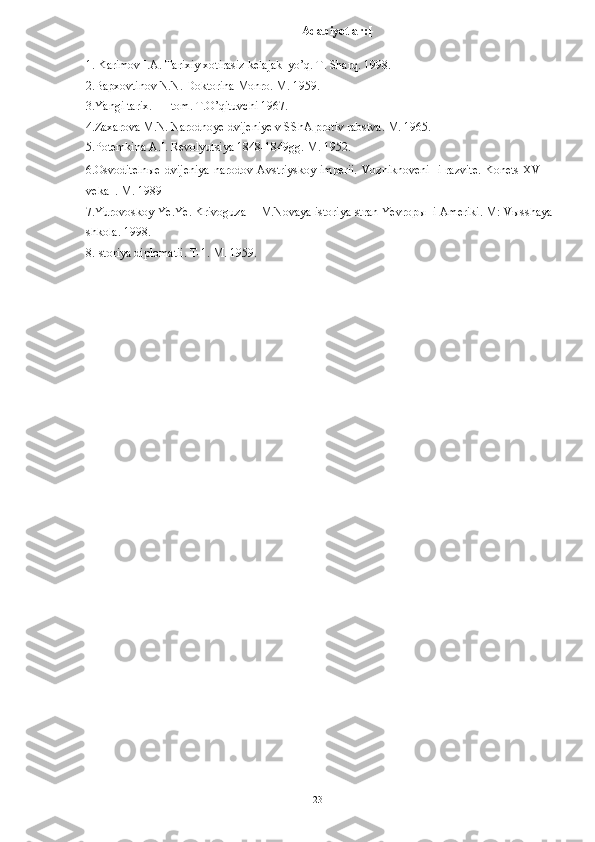 Adabiyotlar:[ 
1. Karimov I.A. Tarixiy xotirasiz kelajak  yo’q. T. Sharq. 1998. 
2.Bapxovtinov N.N. Doktorina Monro. M. 1959. 
3.Yangi tarix. I – tom. T.O’qituvchi 1967. 
4.Zaxarova M.N. Narodnoye dvijeniye v SShA protiv rabstva. M. 1965. 
5.Potemkina A.I. Revolyutsiya 1848-1849gg. M. 1952. 
6.Osvoditelnыe  dvijeniya  narodov Avstriyskoy imperii.  Vozniknoveni    i razvite.  Konets  XVIII
veka  . M. 1989  
7.Yurovoskoy Ye.Ye. Krivoguza  I M.Novaya istoriya stran Yevropы  i Ameriki. M: Vыsshaya
shkola. 1998. 
8.Istoriya diplomatii. T-1. M. 1959. 
  23   