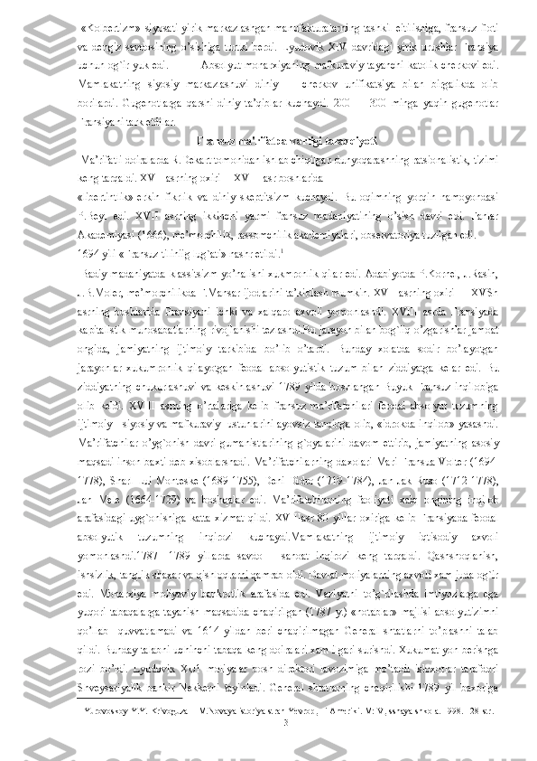   «Kolbertizm»  siyosati yirik markazlashgan  manufakturalarning  tashkil  eitilishiga,  fransuz floti
va   dengiz   savdosining   o’sishiga   turtki   berdi.   Lyudovik   XIV   davridagi   yirik   urushlar   Fransiya
uchun og`ir yuk edi.                 Absolyut monarxiyaning  mafkuraviy  tayanchi  katolik cherkovi edi.
Mamlakatning   siyosiy   markazlashuvi   diniy   —   cherkov   unifikatsiya   bilan   birgalikda   olib
borilardi.   Gugenotlarga   qarshi   diniy   ta’qiblar   kuchaydi.   200   —   300   minga   yaqin   gugenotlar
Fransiyani tark etdilar. 
                                             Fransuz ma'rifatparvarligi taraqqiyoti
 Ma’rifatli doiralarda R.Dekart tomonidan ishlab chiqilgan dunyoqarashning ratsionalistik, tizimi
keng tarqaldi. XVII asrning oxiri —XVIII asr boshlarida 
«libertintlik»-erkin   fikrlik   va   diniy   skeptitsizm   kuchaydi.   Bu   oqimning   yorqin   namoyondasi
P.Beyl   edi.   XVII   asrning   ikkinchi   yarmi   fransuz   madaniyatining   o’sish   davri   edi.   Fanlar
Akademiyasi (1666), me’morchilik, rassomchilik akademiyalari, observatoriya tuzilgan edi. 
1694 yili «Fransuz tiliniig lug`ati» nashr etildi. 1
 
  Badiy madaniyatda klassitsizm  yo’nalishi xukmronlik qilar edi. Adabiyotda P.Kornel, J.Rasin,
J.B.Moler, me’morchilikda F.Mansar ijodlarini ta’kidlash mumkin. XVII asrning oxiri — XVSh
asrning   boshlarida   Fransiyani   ichki   va   xalqaro   axvoli   yomonlashdi.   XVIII   asrda   Fransiyada
kapitalistik munosabatlarning rivojlanishi tezlashdi.Bu jarayon bilan bog`liq o’zgarishlar jamoat
ongida,   jamiyatning   ijtimoiy   tarkibida   bo’lib   o’tardi.   Bunday   xolatda   sodir   bo’layotgan
jarayonlar   xukumronlik   qilayotgan   feodal   absolyutistik   tuzum   bilan   ziddiyatga   kelar   edi.   Bu
ziddiyatning   chukurlashuvi   va   keskinlashuvi   1789   yilda   boshlangan   Buyuk   Fransuz   inqilobiga
olib   keldi.   XVIII   asrning   o’rtalariga   kelib   fransuz   ma’rifatchilari   feodal   absolyut   tuzumning
ijtimoiy—siyosiy va mafkuraviy   ustunlarini ayovsiz tanqidga olib, «idrokda inqilob» yasashdi.
Ma’rifatchilar   o’yg`onish   davri   gumanistlarining   g`oyalarini   davom   ettirib,   jamiyatning   asosiy
maqsadi-inson baxti deb xisoblarshadi. Ma’rifatchilarning  daxolari  Mari Fransua Volter (1694-
1778),   Sharl   Lui   Monteske   (1689-1755),   Deni   Didro   (1719-1784),   Jan   Jak   Ruso   (1712-1778),
Jan   Mele   (1664-1729)   va   boshqalar   edi.   Ma’rifatchilarning   faoliyati   xalq   ongining   inqilob
arafasidagi   uyg`onishiga   katta   xizmat   qildi.   XVIIIasr   80   yillar   oxiriga   kelib   Fransiyada   feodal
absolyutik   tuzumning   inqirozi   kuchaydi.Mamlakatning   ijtimoiy   iqtisodiy   axvoli
yomonlashdi.1787   -1789   yillarda   savdo   –   sanoat   inqirozi   keng   tarqaldi.   Qashshoqlanish,
ishsizlik, tanglik shaxar va qishloqlarni qamrab oldi. Davlat moliyalarning axvoli xam juda og`ir
edi.   Monarxiya   moliyaviy   bankrotlik   arafasida   edi.   Vaziyatni   to’g`rilashda   imtiyozlarga   ega
yuqori  tabaqalarga  tayanish  maqsadida   chaqirilgan  (1787  y.)   «notablar»  majlisi   absolyutizimni
qo’llab     quvvatlamadi   va   1614   yildan   beri   chaqirilmagan   General   shtatlarni   to’plashni   talab
qildi.   Bunday talabni uchinchi tabaqa keng doiralari xam ilgari surishdi. Xukumat yon berishga
rozi   bo’ldi.   Lyudovik   XU1   moliyalar   bosh   direktori   lavozimiga   mo’tadil   isloxotlar   tarafdori
Shveysariyalik   bankir   Nekkerni   tayinladi.   General   shtatlarning   chaqirilishi   1789   yil   baxoriga
1  Yurovoskoy Y.Y. Krivoguza  I M.Novaya istoriya stran Yevrop
ы   i Ameriki. M: V
ы sshaya shkola. 1998. 128-str.  
  3   