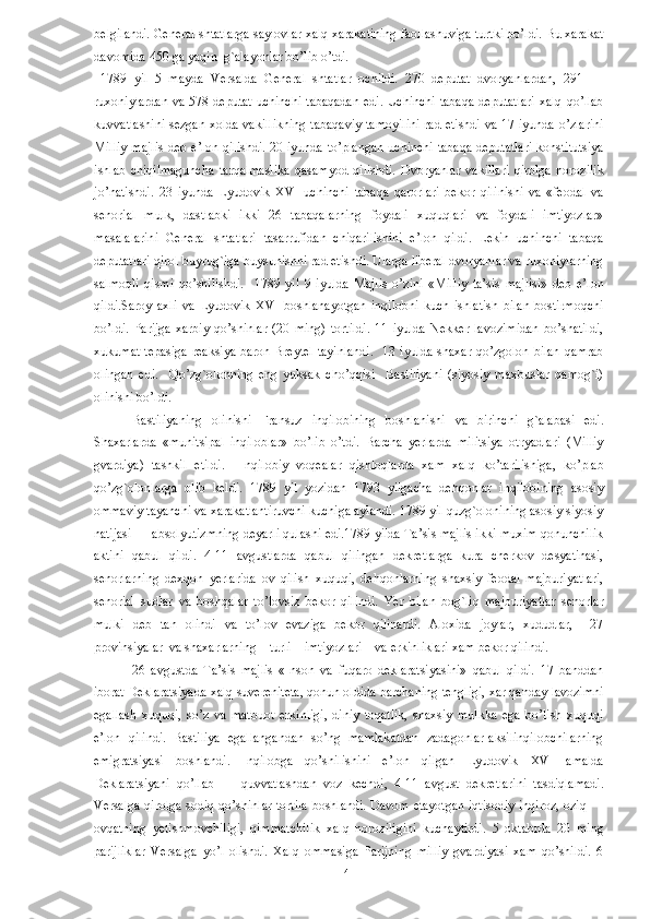 belgilandi. General shtatlarga saylovlar xalq xarakatining faollashuviga turtki bo’ldi. Bu xarakat
davomida 450 ga yaqin  g`alayonlar bo’lib o’tdi. 
  1789   yil   5   mayda   Versalda   General   shtatlar   ochildi.   270   deputat   dvoryanlardan,   291   —
ruxoniylardan va 578 deputat uchinchi  tabaqadan  edi. Uchinchi tabaqa  deputatlari  xalq  qo’llab
kuvvatlashini sezgan xolda vakillikning  tabaqaviy  tamoyilini rad etishdi va 17 iyunda o’zlarini
Milliy majlis  deb e’lon qilishdi. 20 iyunda to’plangan  uchinchi tabaqa deputatlari  konstitutsiya
ishlab   chiqilmaguncha   tarqalmaslika   qasamyod   qilishdi.   Dvoryanlar   vakillari   qirolga   norozilik
jo’natishdi.   23   iyunda   Lyudovik   XVI   uchinchi   tabaqa   qarorlari   bekor   qilinishi   va   «feodal   va
senorial   mulk,   dastlabki   ikki   26   tabaqalarning   foydali   xuquqlari   va   foydali   imtiyozlar»
masalalarini   General   shtatlari   tasarrufidan   chiqarilishini   e’lon   qildi.   Lekin   uchinchi   tabaqa
deputatlari qirol buyrug`iga buysunishni rad etishdi. Ularga liberal dvoryanlar va ruxoniylarning
salmoqli   qismi   qo’shilishdi.     1789   yil   9   iyulda   Majlis   o’zini   «Milliy   ta’sis   majlisi»   deb   e’lon
qildi.Saroy   axli   va   Lyudovik   XVI   boshlanayotgan   inqilobni   kuch   ishlatish   bilan   bostirmoqchi
bo’ldi.   Parijga   xarbiy   qo’shinlar   (20   ming)   tortildi.   11   iyulda   Nekker   lavozimidan   bo’shatildi,
xukumat tepasiga  reaksiya baron Breytel tayinlandi.    13 iyulda shaxar qo’zgolon bilan qamrab
olingan   edi.     Qo’zg`olonning   eng   yuksak   cho’qqisi     Bastiliyani   (siyosiy   maxbuslar   qamog`i)
olinishi bo’ldi. 
Bastiliyaning   olinishi   Fransuz   inqilobining   boshlanishi   va   birinchi   g`alabasi   edi.
Shaxarlarda   «munitsipal   inqiloblar»   bo’lib   o’tdi.   Barcha   yerlarda   militsiya   otryadlari   (Milliy
gvardiya)   tashkil   etildi.     Inqilobiy   voqealar   qishloqlarda   xam   xalq   ko’tarilishiga,   ko’plab
qo’zg`olonlarga   olib   keldi.   1789   yil   yozidan   1793   yilgacha   dehqonlar   inqilobining   asosiy
ommaviy tayanchi va xarakatlantiruvchi kuchiga aylandi. 1789 yil quzg`olonining asosiy siyosiy
natijasi — absolyutizmning deyarli qulashi edi.1789 yilda Ta’sis majlis ikki muxim qonunchilik
aktini   qabul   qildi.   4-11   avgustlarda   qabul   qilingan   dekretlarga   kura   cherkov   desyatinasi,
senorlarning   dexqon   yerlarida   ov   qilish   xuquqi,   dehqonlarning   shaxsiy   feodal   majburiyatlari,
senorial   sudlar   va   boshqalar   to’lovsiz   bekor   qilindi.   Yer   bilan   bog`liq   majburiyatlar   senorlar
mulki   deb   tan   olindi   va   to’lov   evaziga   bekor   qilinardi.   Aloxida   joylar,   xududlar,     27
provinsiyalar  va shaxarlarning    turli    imtiyozlari    va erkinliklari xam bekor qilindi. 
26   avgustda   Ta’sis   majlis   «Inson   va   fuqaro   deklaratsiyasini»   qabul   qildi.   17   banddan
iborat Deklaratsiyada xalq suvereniteta, qonun oldida barchaning tengligi, xar qanday lavozimni
egallash   xuquqi,   so’z   va   matbuot   erkinligi,   diniy   toqatlik,   shaxsiy   mulkka   ega   bo’lish   xuquqi
e’lon   qilindi.   Bastiliya   egallangandan   so’ng   mamlakatdan   zadagonlar-aksilinqilobchilarning
emigratsiyasi   boshlandi.   Inqilobga   qo’shilishini   e’lon   qilgan   Lyudovik   XVI   amalda
Deklaratsiyani   qo’llab   —   quvvatlashdan   voz   kechdi,   4-11   avgust   dekretlarini   tasdiqlamadi.
Versalga qirolga sodiq qo’shinlar tortila boshlandi. Davom etayotgan  iqtisodiy inqiroz, oziq —
ovqatning   yetishmovchiligi,   qimmatchilik   xalq   noroziligini   kuchaytirdi.   5   oktabrda   20   ming
parijliklar   Versalga   yo’l   olishdi.   Xalq   ommasiga   Parijning   milliy   gvardiyasi   xam   qo’shildi.   6
  4   