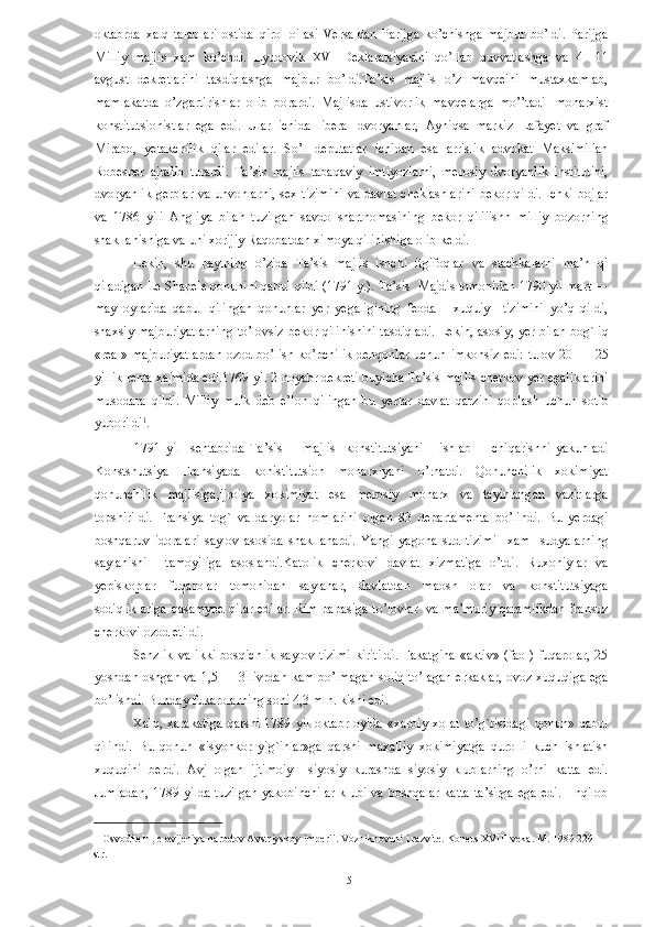 oktabrda   xalq   talablari   ostida   qirol   oilasi   Versaldan   Parijga   ko’chishga   majbur   bo’ldi.   Parijga
Milliy   majlis   xam   ko’chdi.   Lyudovik   XVI   Deklaratsiyasini   qo’llab   quvvatlashga   va   4—11
avgust   dekretlarini   tasdiqlashga   majbur   bo’ldi.Ta’sis   majlis   o’z   mavqeini   mustaxkamlab,
mamlakatda   o’zgartirishlar   olib   borardi.   Majlisda   ustivorlik   mavqelarga   mo’’tadil   monarxist
konstitutsionistlar   ega   edi.   Ular   ichida   liberal   dvoryanlar,   Ayniqsa   markiz   Lafayet   va   graf
Mirabo,   yetakchilik   qilar   edilar.   So’l   deputatlar   ichidan   esa   arrislik   advokat   Maksimilian
Robesper   ajralib   turardi.   Ta’sis   majlis   tabaqaviy   imtiyozlarni,   merosiy   dvoryanlik   institutini,
dvoryanlik gerblar va unvonlarni, sex tizimini va davlat cheklashlarini bekor qildi. Ichki bojlar
va   1786   yili   Angliya   bilan   tuzilgan   savdo   shartnomasining   bekor   qiliiishn   milliy   bozorning
shakllanishiga va uni xorijiy Raqobatdan ximoya qilinishiga olib keldi. 
Lekin,   shu   paytning   o’zida   Ta’sis   majlis   ishchi   itgifoqlar   va   stachkalarni   ma’n   qi
qiladigan Le Shapele qonunini qabul qildi (1791 y.). Ta’sis  Majdis tomonidan 1790 yil mart —
may   oylarida   qabul   qilingan   qonunlar   yer   yegaligining   feodal     xuquiy     tizimini   yo’q   qildi,
shaxsiy majburiyatlarning to’lovsiz bekor qilinishini tasdiqladi. Lekin, asosiy, yer bilan bog`liq
«real» majburiyatlardan  ozod bo’lish ko’pchilik  dehqonlar uchun imkonsiz  edi:  tulov 20 — 25
yillik renta xajmida edi.1769 yil 2 noyabr dekreti buyicha Ta’sis majlis cherkov yer egaliklarini
musodara   qildi.   Milliy   mulk   deb   e’lon   qilingan   bu   yerlar   davlat   qarzini   qoplash   uchun   sotib
yuborildi 1
. 
1791   yil     sentabrida   Ta’sis         majlis     konstitutsiyani       ishlab         chiqarishni   yakunladi
Konstshutsiya   Fransiyada   konistitutsion   monarxiyani   o’rnatdi.   Qonunchilik   xokimiyat
qonunchilik   majlisiga,ijroiya   xokimiyat   esa   merosiy   monarx   va   tayinlangan   vazirlarga
topshirildi.   Fransiya   tog`   va   daryolar   nomlarini   olgan   83   departamenta   bo’lindi.   Bu   yerdagi
boshqaruv   idoralari   saylov   asosida   shakllanardi.   Yangi   yagona   sud   tizimi     xam     sudyalarning
saylanishi     tamoyiliga   asoslandi.Katolik   cherkovi   davlat   xizmatiga   o’tdi.   Ruxoniylar   va
yepiskoplar   fuqarolar   tomonidan   saylanar,   davlatdan   maosh   olar   va   konstitutsiyaga
sodiqliklariga qasamyod qilar edilar. Rim papasiga to’lovlar   va ma’muriy qaramlikdan fransuz
cherkovi ozod etildi. 
Senzlik   va   ikki   bosqichlik   saylov   tizimi   kiritildi.   Fakatgina   «aktiv»   (faol)   fuqarolar,   25
yoshdan oshgan va 1,5 — 3 livrdan kam bo’lmagan soliq to’lagan erkaklar, ovoz xuquqiga ega
bo’lishdi. Bunday fukarolarning soni 4,3 mln. kishi edi. 
Xalq,   xarakatiga   qarshi   1789   yil   oktabr   oyida   «xarbiy   xolat   to’g`risidagi   qonun»   qabul
qilindi.   Bu   qonun   «isyonkor   yig`inlar»ga   qarshi   maxalliy   xokimiyatga   qurolli   kuch   ishlatish
xuquqini   berdi.   Avj   olgan   ijtimoiy     siyosiy   kurashda   siyosiy   klublarning   o’rni   katta   edi.
Jumladan,  1789 yilda  tuzilgan  yakobinchilar  klubi va  boshqalar  katta  ta’sirga  ega  edi.   Inqilob
1  Osvoditeln
ы e dvijeniya narodov Avstriyskoy imperii. Vozniknoveni i razvite. Konets XVIII veka. M. 1989 229 
str.  
 
  5   