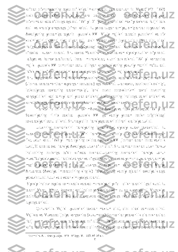 ko’plab ro’znomalarning paydo bo’lishiga imkon yaratdi. Jumladan Jan Pol Marat (1743—1793)
bosib   chiqargan   «Xalq   do’sti»,   Jak   Rene   Eberning   (1757   —   1794)   «Dyushen   ota»   kabi
ro’znomalar katta e’tiborga ega edi. 1791 yil 21 iyunda qirol oilasi maxfiy ravishda Parijni tark
etdi     va   sharqiy   chegaraga   jo’nab   keitdi.   Bu   yerda   turgan   armiya,   emigrantlar   otryadlari   va
Avstriyaning   yordamiga   tayanib   Lyudovik   XVI   Milliy   majlisni   tarqatib   yuborishni   va   o’z
xokimiyatini   tiklashni   niyat   qilgan   edi.   Lekin   Varenn   degan   joyda   tutib   olingan   qirol   oilasi
Parijga   qaytarildi.   Respublikachi   kayfiyatdagi   qarshi   mo’tadil   konstitutsion     monarxistlar
o’rtasida     kurash   borardi.   Shu davrda Yakobinchilar  klubida xam siyosiy burilish ro’y berdi.
Lafayet   va   Barnav   tarafdorlari,   liberal     monarxistlar,   klubni   tark   etishdi.   1791   yil   sentabrida
majlis   Lyudovik   XVI   tomonidan   qabul   qilingan   konstitutsiyaning   yakuniy   matnini   ma’qulladi.
Ta’sis majlis o’rnini senz tizimi asosida saylangan qonunchilik majlisi egalladi. 
  Shu   paytga   kelib   xam   majlisda,   xam   yakobinchilar   klubida   katta   ta’sir   kuchiga   jirondchilar
(Jironda departamentidan saylangan deputatlar)  ega bo’lishdi. Ular savdo, tadbirkorlik ekinligi,
iqtisodiyotga   davlatning   aralashmasligi,   ichki   bozor   proteksionizmi   tashqi   bozorning
kengaytirilishi   kabi   tamoyillarni   yoqlab   chiqishdi.Ruxoniylarning   inqilobga   qarshi   chiqishi   va
konstitutsiyaga qasamyod qilishdan voz kechishi vaziyatni keskinlashtirdi.  
Fransuz inqilobini bo’g`ib tashlash mAqsadida Avstriya va Prussiya 27 avgust 1791 yilda
Saksoniyaning   Pilnits   qasrida   Lyudovik   XVI   ga   xarbiy   yordam   berish   to’g`risidagi
deklaratsiyani qabul qilishdi. Shunday qilib Fransiyaga qarshi birinchi koalitsiya tuzildi. 
Urushning   boshlanishini   Fransiyaning   ichkarisidagi   siyosiy   kurash   tezlashtirdi.   Bu
kurashda   jirondchilarning   qarashlari,   ya’ni   Fransiya   uzi   inqilobiy   urush   boshlashi   kerak   degan
fikr,   ustun   keldi.   1792   yil   mart   oyining   oxirida   Lyudovik   XVI   jirondchilardan   iborat   vazirlik
tuzdi, 20 aprelda esa Fransiya Avstriyaga urush e’lon qildi 1
. Shu damdan boshlab urush fransuz
inqilobining   borishiga   ta’sir   ko’rsata   boshladi.Urushning   boshlanishi   Fransiya   uchun
muvaffaqiyatsiz kechdi. Tartibsizlangan va o’rgatilmagan, qolaversa yomon qurollangan, armiya
mag`lubiyatga   uchrayverdi.   6   iyulda   urushga   Prussiya   xam   qo’shildi.   Qirolicha   Mariya
Antuanetta   (Avstriya   imperatorining   singlisi)   fransuzlarning   xarbiy   rejalarini   avstriyaliklarga
yetkazib turdi.Butun xalq vatan ximoyasiga otlandi.  
  Siyosiy   inqiroz   paytida   demokratik   xarakat   monarxiyani   yo’q       qilish   talabini   ilgari   surdi.Bu
talabni Marat, Danton, Rabesper kabi inqilob yetakchilari xam qullab kuvvatlashdi.  Monarxiya
tartibotining   ag`darilishi   1792   yil   10   avgustda   Parijda   amalga   oshirilgan   qo’zg`olon   tufayli
ruyobga chikdi. 
Qonunchilik   Majlisi   Lyudovikni   taxtdan   maxrum   qildi,   qirol   oilasi   qamoqqa   olindi.
Majlisda va Muvaqqat ijroiya kengashida (xukumatda) jirondchilar yetakchilik qila boshladilar.
Parij   kommunasi   xam   katta   ta’sirga   ega   bo’ldi.26   —   28   avgustda   qabul   qilingan   dekretlarga
ko’ra   feodal   majburiyatlar   to’lovsiz   bekor   qilindi,   14   avgust   dekreta   buyicha   esa   dehqonlarga
1  Potemkina A.I. Revolyutsiya 1848-1849gg. M. 1952. 86-96 str.  
  6   