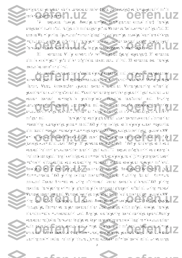 emigrantlar   yerlaridan   kichik   uchastkalar   berish   (renta   puli   evaziga)   va   jamoa   yerlarini   bo’lib
berish xuquqi berilgan edi. 
19 avgustda   Prussiya     Avstriya   armiyasi   (emmigrantlar   korpusi   bilan)   Fransiya
chegarasini buzib o’tdi. Parijga olib boriladigan yo’lda Verden qal’asi dushman qo’liga o’tdi. 20
aprelda Valmi yonida Dyumur qo’mondonligidagi inqilobiy armiya  prussiyaliklarni chekinishga
majbur   etdi;   koalitsiya   qo’shinlari   Fransiyami   tark   etdi.Bundan   tashqari   oktabr     noyabr   oylari
fransuzlar bir qancha nemis shaxarlarini, Belgiyani, Savoyya va Nitssanini egallashdi. 
20 sentabrda   Milliy   konvent   o’z   nshini   boshladi   (yangi   saylangan).   21   sentabrda
qirollik   xokimiyatini   yo’q   qilish   to’g`risida   dekret   qabul   qilindi.   22   sentabrda   esa   Fransiya
respublika deb e’lon qilindi.  
Shu davrda Jironda va tog` o’rtasida siyosiy kurash avj oldi. Tog` yoki montanyarlar deb
konventda   yuqori   kursilarni   egallagan   deputatlarning   so’l   qanotini   atashardi.   Montanyarlarga
Danton,   Marat,   Robesper,Sen   Jyustlar   raxbarlik   qilardilar.   Montanyarlarning   ko’pchiligi
yakobinchilar klubining a’zolari edi. Yakobinchilar tenglashtirish goyalarini ilgari surdilar. Ular
xaddan   tashqari   kambag`allik   yokiboyliksiz   respublika   tarafdorlari   edi.   Shuning
uchunommaning   kupchiligi   ular   tarafida   edi.   Jirondchilar   esa,o’z   navbatida,   inqilobning
chuqurlashtirilishiga  qarshiedi.  Jirondchilar  fikriga  ko’ra  inqilob  o’z   maqsadlariga  to’la  erishib
bo’lgan   edi.                             Fransiyaning   xarbiy   g`alabalari   urush   tashabbuskorlari   Jirondchilar
mavqeining   kuchayishiga   yordam   berdi.1792   yilning   oxiriga   kelib   siyosiy   kurash   maydonida
qirol taqdiri masalasi markaziy muammoga aylandi. Konvent sudiga topshirilgan Lyudovik XVI
«millat   ozodligi   va   davlat   xavfsizligiga   qarshi   g`alamusligida»   aybdor   deb   topildi   va   o’lim
jazosiga xukm etildi. Jazo 1793 yil 21 yanvarda ado etildi.1792—1793 yillar qishiga kelib xalq
xarakati   inqilobni   chukurlashtirish   talabini   ilgari   surdi.   10     avgust   qo’zg`alonini   xalq   «tenglik
inqilobi» deb aytdi. Tenglik shioriga xalq ommasi nafakat siyosiy, balki ijtimoiy tenglashtiruvchi
ma’nosini   kiritdi.Parijda   xalq   xarakatining   markazlari   sifatida   seksiyalar   namoyon   bo’lishdi.
Seksiyalar   milliy   gvardiyaning   o’z   batalonlariga   ega   edi.   Seksiyalar   bilan   bog`liq   Parij
Kommunnasida   1792   yilning   oxiridan   boshlab   Kordelerlar   Klubining   faollari     Kommuna
prokurori   Gaspar   Shomett   va   uning   o’rinbosari   Eberlar   raxbarlik   qilishardi.1793   yilning
baxorida   Fransiyaning   shimoliy     g`arbida   yirik   dehqonlar   g`alayoni   ko’tarildi.   Uning   markazi
Vandeya degan joyda edi. Vandeya isyoniga royalistlar raxbarlik qila boshladilar. Lyudovik XVI
ning   qatl   etilishi   Fransiyani         nafaqat   Avstriya   va   Prussiya,balki   Gollandiya,Ispaniya
Portugaliya,   German   va  Italyan   davlatlari   bilan   urush  xolatiga   kiritib   qo’ydi.   Rossiya   Fransiya
bilandiplomatik   munosabatlarini   uzdi.   Angliya   koalitsiyaning   tashkilotchisiga   aylandi.Xarbiy
xarakatlar natijasida fransuzlar Belgiya va Reyn daryosining chap soxilidagi nemis xududlaridan
surib   chiqarildi.   Jironda   respublikani   ximoya   qilishga   qodir   bo’lmadi.   Favqulodda   ximoya
choralarni   ko’rish   tashabbusi   Parij   Kommunasi,   seksiyalar   va   yakobinchilarga   o’tdi.   Jumladan
ularning bosimi ostida Inqilobiy Tribunal, jamoat kutqazish qo’mitasi tashkil etildi. Un va donga
  7   