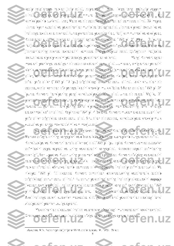 kattiy   belgilangan   narxlar   joriy   etildi,   boylardan   1   mlrd.   livrga   teng   majburiy   zayyom
olindi.Jirondchilar,   o’z   navbatida,   Kommuna   faoliyatini   tergov   qilish   maxsus   «12   —lar
komissiyasini»  tuzishdi.   Eber,  Varle  va bir  qator  seksiyalar   faollari   qamoqqa  olindi.  29  mayda
Lionda isyon kutarildi va yakobinchilar munitsipaliteti ag`darildi. Jironda siyosati respublika va
inqilobga taxdid sola boshladi.Bunday sharoitda yakobinchilar, Parij kommunnasi va seksiyalar,
Kordelerlar   klubi   va   boshqalar   Jirondani   ag`darish   maqsadida   1793   yil   31   may   —   2   iyunda
Parijda ko’zg`olon uyushtirdilar. Xalqqa buysinishga majbur bo’lgan Konvent Brisso, Verno va
jirondchilarning   boshqa   raxbarlarini   kamoqqa   olishga   buyruq   berdi.   Qo’zg`olon   natijasida
respublikada   siyosiy  xokimiyat  tepasiga   yakobinchilar  kelishdi.                        Yangi  Konvent   agrar
masalani  yechishga  qaratilgan  bir qator  dekretlarni  qabul  qildi.  Jumladan,  emigrantlar  yerlarini
kichik   uchastkalarga   bo’lib   sotish,   jamoa   yerlarini   dexqonlar   jamoalarining   mulklari   deb   e’lon
qilish,   senorlar   tomonidan   bosib   olingan   yerlarni   qaytarish   va   nixoyat,   feodal   majburiyatlarini
to’la     yo’q   qilish   (1793   yil   17   iyul)   to’g`risidagi   qonunlar   qabul   qilindi.   Lekin   shu   bilan   bir
qatorda, sobiq  senorlar  o’z yer egaliklarini shaxsiy  mulk sifatida SAqlab qoldilar. 1793 yil 24
iyunda   Konvent   Fransiyaning   yangi   konstitutsiyasini   qabul   qildi.   Unda   bir   palatali   Majlis,     21
yoshdan  oshgan  erkaklar  uchun umumiy  saylov xuquqlari,  demokratiik  xuquqlar  va erkinliklar
nazarda   tutilgan   edi.   Fransiyaning   tashqi   siyosatida   boshqa   mamlakatlarning   ichki   ishlariga
aralashmaslik e’lon qilindi. Keyinrokq 1794 yil 4 fevralda Konvent mustamlakalarda qulchilikni
yo’q   qilish   to’g`risida   dekret   qabul   qildi.   Shu   bilan   bir   qatorda,   konstitutsiyada   shaxsiy   mulk
xuquqi va yollanma mexnat tizimi xam mavjud edi. 
               Iyul avgust oylarida respublikaning axvoli og`irlashdi. Koalitsiya qo’shinlarining xujumi,
Vandee qo’zg`alonining kengayishi va «federalistik isyonning kuchayishi» bunga sabab bo’ldi. 
Konstitutsiya va Konventni tanqid qilish avj oldi.1793 yil iyul oyida Konvent Jamoat qutqazish
qo’mitasini   qayta   sayladi   va   uning   vakolatlarini   kengaytirdi.   Robesper   deyarli   qo’mitaning
boshlig`i, Sen  Jyust va Kuton uning yordamchilariga aylandilar. Konvent o’zining xarakatlarini
barcha axolini safarbar etishga qaratdi. Ozik —ovqatning eng kerakli turlariga qattiq belgilangan
narxlar   o’rnatildi.   «Shubxalilarni»   qamoqqa   olish   maqsadida   inqilobiy   qo’mitalar   tuzildi.   Va
nixoyat   1793   yil   10   oktabrda   Konvent   tomonidan   «boshqaruvning   vaqtinchalik   tartibi»
to’g`risidagi   qonun  qabul   qilindi. 1
  Bu   qonun  yakobinchilarning   inqilobiy   diktaturasini   xuquqiy
jixatdan rasmiylashtirdi. Inqilobiy tashkilotlar terror siyosatini keng qo’llashni boshladilar. 1793
yilning   oktabr     noyabr   oylarida   qirolicha,   Taniqli   jirondchilar   va   felyanlar   qatl   etildi.
Aksilinqilobga   qarshi   kurashish   maqsadida   kiritilgan   terror   endi   yakobinchilar   orasidagi   ichki
ziddiyatlarni yechish usuliga aylandi. 
                 Yakobinchilar  diktaturasi  inqilob va cherkov o’rtasidagi  munosabatlarni  keskinlashtirdi.
Cherkovga qarshi kurash katolik dinining o’ziga qarshi kurashga aylana boshladi. 
1  Zaxarova M.N. Narodnoye dvijeniye v SShA protiv rabstva. M. 1965. 129-str.  
  8   