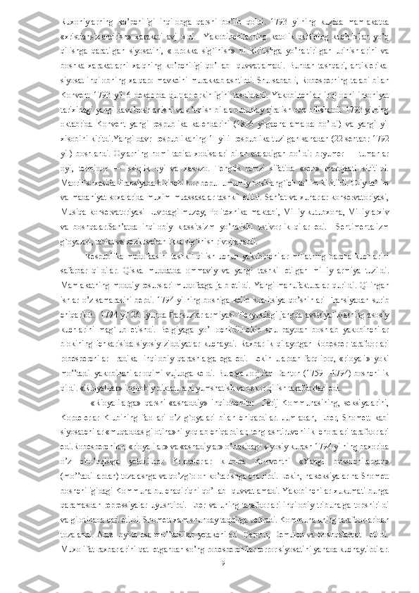 Ruxoniylarning   ko’pchiligi   inqilobga   qarshi   bo’lib   qoldi.   1793   yilning   kuzida   mamlakatda
«xristiansizlantirish»   xarakati   avj   oldi.     Yakobinchilarning   katolik   qultining   kuch   bilan   yo’q
qilishga   qaratilgan   siyosatini,   «Idrokka   sig`inish»   ni   kiritishga   yo’naltirilgan   urinishlarini   va
boshka   xarakatlarni   xalqning   ko’pchiligi   qo’llab     quvvatlamadi.   Bundan   tashqari,   antiklerikal
siyosat inqilobning xalqaro mavkeini murakkablashtirdi. Shu sababli, Robesperning talabi bilan
Konvent   1793   yil   6   dekabrda   qultlar   erkinligini   tasdiqladi.   Yakobinchilar   inqilobni   insoniyat
tarixidagi yangi davr boshlanishi va o’tmish bilan butunlay ajralish deb bilishardi. 1793 yilning
oktabrida   Konvent   yangi   respublika   kalendarini   (1806   yilgacha   amalda   bo’ldi)   va   yangi   yil
xisobini kiritdi.Yangi davr  respublikaning 1  yili  respublika tuzilgan sanadan (22 sentabr 1792
yil)   boshlandi.   Oylarning   nomi   tabiat   xodisalari   bilan   ataladigan   bo’ldi:   bryumer   —   tumanlar
oyi,   termidor   —   issiqlik   oyi   va   xakozo.   Tenglik   ramzi   sifatida   «sen»   murojaati   kiritildi.
Maorif soxasida Fransiyada birinchi bor bepul umumiy boshlang`ich ta’lim kiritildi. Oliy ta’lim
va madaniyat  soxalarida  muxim muassasalar tashkil etildi. San’at va xunarlar konservatoriyasi,
Musiqa  konservatoriyasi  Luvrdagi  muzey,  Politexnika  maktabi,  Milliy  kutubxona, Milliy  arxiv
va   boshqalar.San’atda   inqilobiy   klassitsizm   yo’nalishi   ustivorlik   qilar   edi.     Sentimentalizm
g`oyalari, tabiat va seziluvchanlikka sig`inish rivojlanardi. 
Respublika   mudofaasini   tashkil   qilish  uchun   yakobinchilar  millatning   barcha  kuchlarini
safarbar   qildilar.   Qiska   muddatda   ommaviy   va   yangi   tashkil   etilgan   milliy   armiya   tuzildi.
Mamlakatning  moddiy resurslari mudofaaga  jalb etildi.  Yangi manufakturalar  qurildi. Qilingan
ishlar o’z samarasini berdi. 1794 yilning boshiga kelib koalitsiya  qo’shinlari  Fransiyadan surib
chiqarildi.    1794 yil 26 iyunda fransuzlar armiyasi Fleryusdagi jangda avstriyaliklarning  asosiy
kuchlarini   mag`lub   etishdi.   Belgiyaga   yo’l   ochildi.Lekin   shu   paytdan   boshlab   yakobinchilar
blokining   ichkarisida   siyosiy   ziddiyatlar   kuchaydi.   Raxbarlik   qilayotgan   Robesper   tarafdorlari
robesperchilar     radikal   inqilobiy   qarashlarga   ega   edi.   Lekin   ulardan   farqliroq,   «rioyali»   yoki
mo’’tadil yakobinchilar oqimi vujudga keldi. Bularga Jorj Jan Danton (1759—1794) boshchilik
qildi. «Rioyalilar» inqilobiy diktaturani yumshatish va bekor qilish tarafdorlari edi. 
                «Rioyalilarga»   qarshi   «ashaddiy»   inqilobchilar     Parij   Kommunasining,   seksiyalarini,
Kordelerlar   Klubining   faollari   o’z   g`oyalari   bilan   chiqardilar.   Jumladan,   Eber,   Shomett   kabi
siyosatchilar «muqaddas gilotina»ni yoqlab chiqardilar, tenglashtiruvchilik  choralari tarafdorlari
edi.Robesperchilar, «rioyalilar» va «ashadiylar» o’rtasidagi siyosiy kurash 1794 yilning baxorida
o’z   cho’qqisiga   yetdi.Eber   Kordelerlar   klubida   Konventni   «Yangi   brissochilardan»
(mo’’tadillardan) tozalashga va qo’zg`olon ko’tarishga chaqirdi. Lekin, na seksiyalar na Shomett
boshchiligidagi Kommuna bu chaqiriqni qo’llab   quvvatlamadi. Yakobinchilar xukumati bunga
qaramasdan   repressiyalar   uyushtirdi.   Eber   va   uning   tarafdorlari   inqilobiy   tribunalga   topshirildi
va gilotinada qatl etildi. Shomett xam shunday taqdirga uchradi. Kommuna uning tarafdorlaridan
tozalandi.  Aprel  oyida esa  mo’’tadillar  yetakchilari    Danton, Demulen  va boshqalarqatl    etildi.
Muxolifat raxbarlarini qatl etgandan so’ng robesperchilar terror siyosatini yanada kuchaytirdilar.
  9   